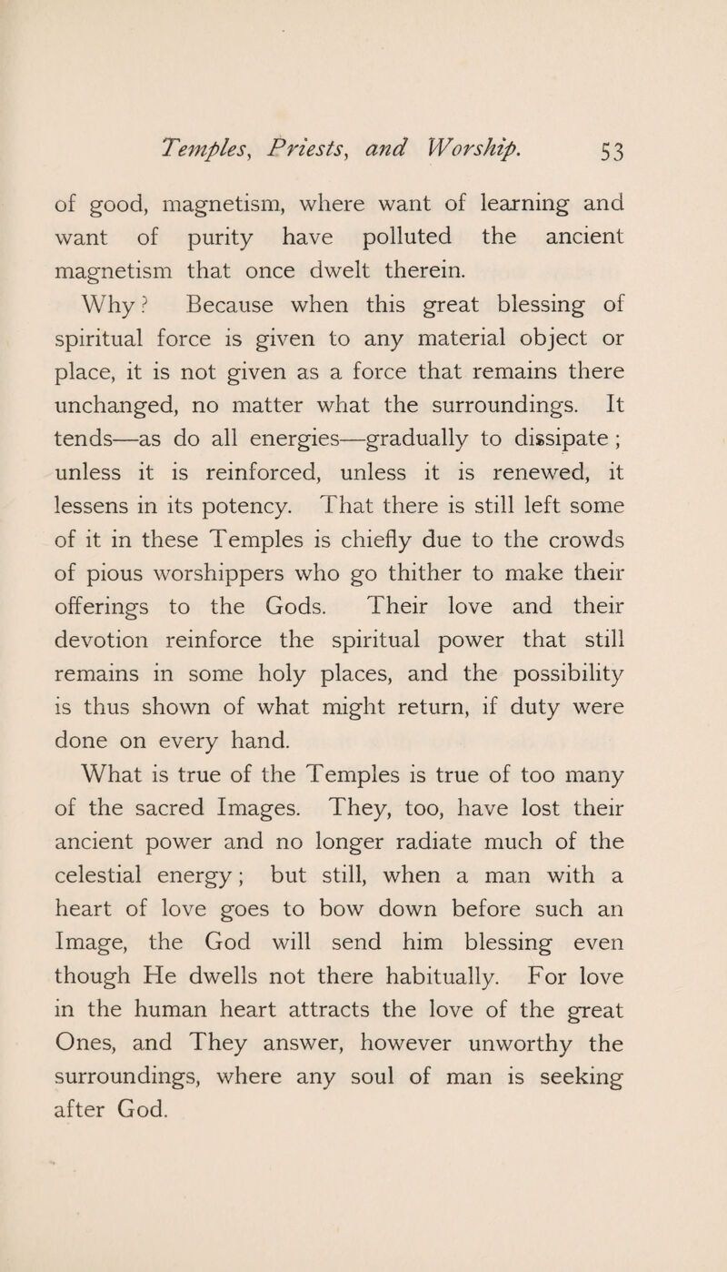 of good, magnetism, where want of learning and want of purity have polluted the ancient magnetism that once dwelt therein. Why ? Because when this great blessing of spiritual force is given to any material object or place, it is not given as a force that remains there unchanged, no matter what the surroundings. It tends—as do all energies—gradually to dissipate ; unless it is reinforced, unless it is renewed, it lessens in its potency. That there is still left some of it in these Temples is chiefly due to the crowds of pious worshippers who go thither to make their offerings to the Gods. Their love and their devotion reinforce the spiritual power that still remains in some holy places, and the possibility is thus shown of what might return, if duty were done on every hand. What is true of the Temples is true of too many of the sacred Images. They, too, have lost their ancient power and no longer radiate much of the celestial energy; but still, when a man with a heart of love goes to bow down before such an Image, the God will send him blessing even though He dwells not there habitually. For love in the human heart attracts the love of the great Ones, and They answer, however unworthy the surroundings, where any soul of man is seeking after God.