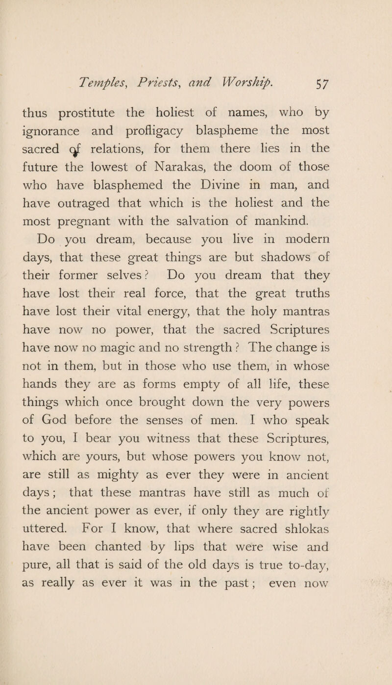 thus prostitute the holiest of names, who by ignorance and profligacy blaspheme the most sacred <^f relations, for them there lies in the future the lowest of Narakas, the doom of those who have blasphemed the Divine in man, and have outraged that which is the holiest and the most pregnant with the salvation of mankind. Do you dream, because you live in modern days, that these great things are but shadows of their former selves ? Do you dream that they have lost their real force, that the great truths have lost their vital energy, that the holy mantras have now no power, that the sacred Scriptures have now no magic and no strength ? The change is not in them, but in those who use them, in whose hands they are as forms empty of all life, these things which once brought down the very powers of God before the senses of men. I who speak to you, I bear you witness that these Scriptures, which are yours, but whose powers you know not, are still as mighty as ever they were in ancient days; that these mantras have still as much of the ancient power as ever, if only they are rightly uttered. For I know, that where sacred shlokas have been chanted by lips that were wise and pure, all that is said of the old days is true to-day, as really as ever it was in the past; even now