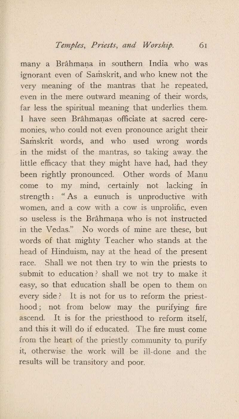 many a Brahmana in southern India who was ignorant even of Samskrit, and who knew not the very meaning of the mantras that he repeated, even in the mere outward meaning of their words, far less the spiritual meaning that underlies them. I have seen Brahmanas officiate at sacred cere¬ monies, who could not even pronounce aright their Samskrit words, and who used wrong words in the midst of the mantras, so taking away the little efficacy that they might have had, had they been rightly pronounced. Other words of Manu come to my mind, certainly not lacking in strength: “As a eunuch is unproductive with women, and a cow with a cow is unprolific, even so useless is the Brahmana who is not instructed in the Vedas.” No words of mine are these, but words of that mighty Teacher who stands at the head of Hinduism, nay at the head of the present race. Shall we not then try to win the priests to submit to education ? shall we not try to make it easy, so that education shall be open to them on every side ? It is not for us to reform the priest¬ hood ; not from below may the purifying fire ascend. It is for the priesthood to reform itself, and this it will do if educated. The fire must come from the heart of the priestly community to purify it, otherwise the work will be ill-done and the results will be transitory and poor.