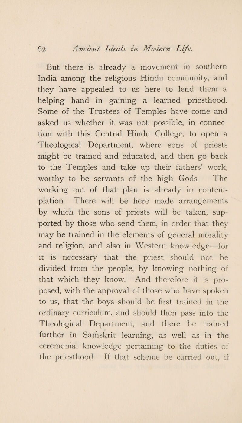 But there is already a movement in southern India among the religious Hindu community, and they have appealed to us here to lend them a helping hand in gaining a learned priesthood. Some of the Trustees of Temples have come and asked us whether it was not possible, in connec¬ tion with this Central Hindu College, to open a Theological Department, where sons of priests might be trained and educated, and then go back to the Temples and take up their fathers’ work, worthy to be servants of the high Gods. The working out of that plan is already in contem¬ plation. There will be here made arrangements by which the sons of priests will be taken, sup¬ ported by those who send them, in order that they may be trained in the elements of general morality and religion, and also in Western knowledge—for it is necessary that the priest should not be divided from the people, by knowing nothing of that which they know. And therefore it is pro¬ posed, with the approval of those who have spoken to us, that the boys should be first trained in the ordinary curriculum, and should then pass into the rheological Department, and there be trained further in Samskrit learning, as well as in the ceremonial knowledge pertaining to the duties of the priesthood. If that scheme be carried out, if