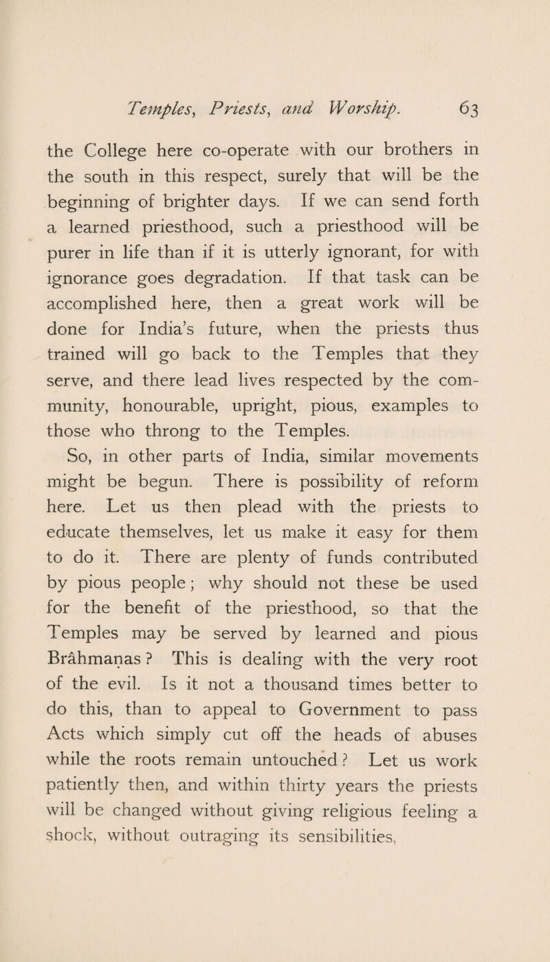 the College here co-operate with our brothers in the south in this respect, surely that will be the beginning of brighter days. If we can send forth a learned priesthood, such a priesthood will be purer in life than if it is utterly ignorant, for with ignorance goes degradation. If that task can be accomplished here, then a great work will be done for India’s future, when the priests thus trained will go back to the Temples that they serve, and there lead lives respected by the com¬ munity, honourable, upright, pious, examples to those who throng to the Temples. So, in other parts of India, similar movements might be begun. There is possibility of reform here. Let us then plead with the priests to educate themselves, let us make it easy for them to do it. There are plenty of funds contributed by pious people; why should not these be used for the benefit of the priesthood, so that the Temples may be served by learned and pious Brahmanas ? This is dealing with the very root of the evil. Is it not a thousand times better to do this, than to appeal to Government to pass Acts which simply cut off the heads of abuses while the roots remain untouched ? Let us work patiently then, and within thirty years the priests will be changed without giving religious feeling a shock, without outraging its sensibilities.