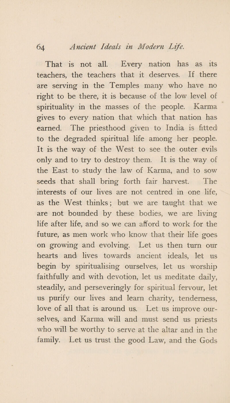 That is not all. Every nation has as its teachers, the teachers that it deserves. If there are serving in the Temples many who have no right to be there, it is because of the low level of spirituality in the masses of the people. Karma gives to every nation that which that nation has earned. The priesthood given to India is fitted to the degraded spiritual life among her people. It is the way of the West to see the outer evils only and to try to destroy them. It is the way of the East to study the law of Karma, and to sow seeds that shall bring forth fair harvest. The interests of our lives are not centred in one life, as the West thinks; but we are taught that we are not bounded by these bodies, we are living life after life, and so we can afford to work for the future, as men work who know that their life goes on growing and evolving. Let us then turn our hearts and lives towards ancient ideals, let us begin by spiritualising ourselves, let us worship faithfully and with devotion, let us meditate daily, steadily, and perseveringly for spiritual fervour, let us purify our lives and learn charity, tenderness, love of all that is around us. Let us improve our¬ selves, and Karma will and must send us priests who will be worthy to serve at the altar and in the family. Let us trust the good Law, and the Gods