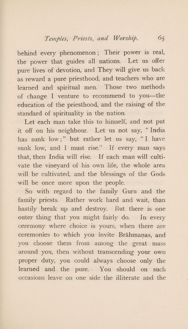 behind every phenomenon ; Their power is real, the power that guides all nations. Let us offer pure lives of devotion, and They will give us back as reward a pure priesthood, and teachers who are learned and spiritual men. Those two methods of change I venture to recommend to you—the education of the priesthood, and the raising of the standard of spirituality in the nation. Let each man take this to himself, and not put it off on his neighbour. Let us not say, “ India has sunk low; ” but rather let us say, “ I have sunk low, and I must rise.” If every man says that, then India will rise. If each man will culti¬ vate the vineyard of his own life, the whole area will be cultivated, and the blessings of the Gods will be once more upon the people. So with regard to the family Guru and the family priests. Rather work hard and wait, than hastily break up and destroy. But there is one outer thing that you might fairly do. In every ceremony where choice is yours, when there are ceremonies to which you invite Brahmanas, and you choose them from among the great mass around you, then without transcending your own proper duty, you could always choose only the learned and the pure. You should on such occasions leave on one side the illiterate and the