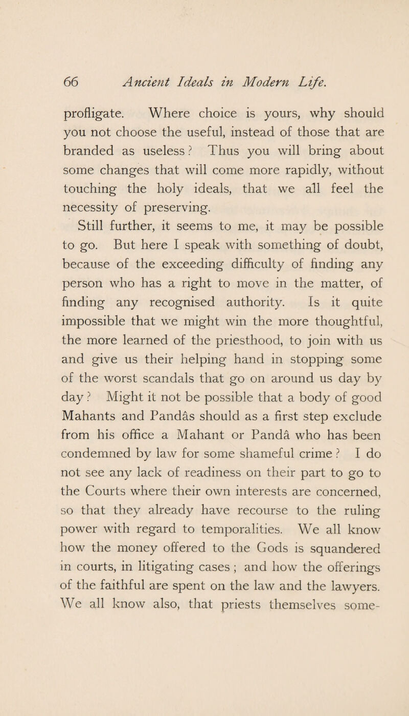 profligate. Where choice is yours, why should you not choose the useful, instead of those that are branded as useless ? Thus you will bring about some changes that will come more rapidly, without touching the holy ideals, that we all feel the necessity of preserving. Still further, it seems to me, it may be possible to go. But here I speak with something of doubt, because of the exceeding difficulty of finding any person who has a right to move in the matter, of finding any recognised authority. Is it quite impossible that we might win the more thoughtful, the more learned of the priesthood, to join with us and give us their helping hand in stopping some of the worst scandals that go on around us day by day ? Might it not be possible that a body of good Mahants and Pandas should as a first step exclude from his office a Mahant or Panda who has been condemned by law for some shameful crime ? I do not see any lack of readiness on their part to go to the Courts where their own interests are concerned, so that they already have recourse to the ruling power with regard to temporalities. We all know how the money offered to the Gods is squandered in courts, in litigating cases ; and how the offerings of the faithful are spent on the law and the lawyers. We all know also, that priests themselves some-