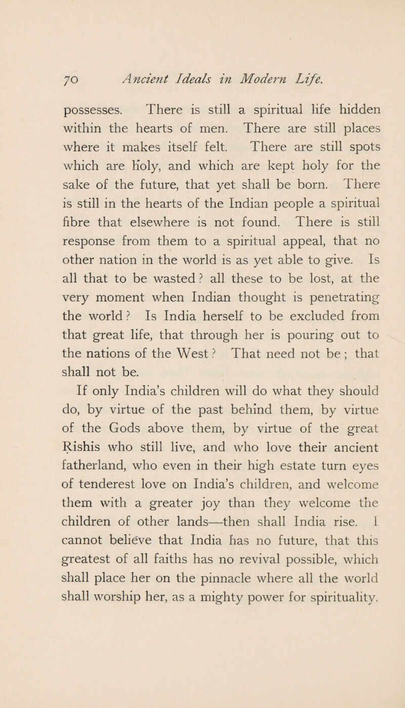 possesses. There is still a spiritual life hidden within the hearts of men. There are still places where it makes itself felt. There are still spots which are Holy, and which are kept holy for the sake of the future, that yet shall be born. There is still in the hearts of the Indian people a spiritual fibre that elsewhere is not found. There is still response from them to a spiritual appeal, that no other nation in the world is as yet able to give. Is all that to be wasted ? all these to be lost, at the very moment when Indian thought is penetrating the world ? Is India herself to be excluded from that great life, that through her is pouring out to the nations of the West ? That need not be ; that shall not be. If only India’s children will do what they should do, by virtue of the past behind them, by virtue of the Gods above them, by virtue of the great Rishis who still live, and who love their ancient fatherland, who even in their high estate turn eyes of tenderest love on India’s children, and welcome them with a greater joy than they welcome the children of other lands—then shall India rise. 1 cannot belie've that India has no future, that this greatest of all faiths has no revival possible, which shall place her on the pinnacle where all the world shall worship her, as a mighty power for spirituality.