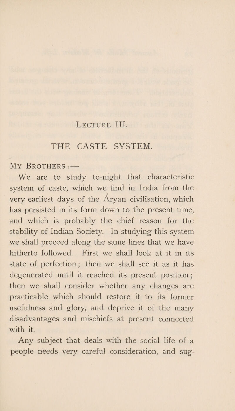 Lecture III. THE CASTE SYSTEM. My Brothers:— We are to study to-night that characteristic system of caste, which we find in India from the / very earliest days of the Aryan civilisation, which has persisted in its form down to the present time, and which is probably the chief reason for the stability of Indian Society. In studying this system we shall proceed along the same lines that we have hitherto followed. First we shall look at it in its state of perfection; then we shall see it as it has degenerated until it reached its present position ; then we shall consider whether any changes are practicable which should restore it to its former usefulness and glory, and deprive it of the many disadvantages and mischiefs at present connected with it. Any subject that deals with the social life of a people needs very careful consideration, and sug-