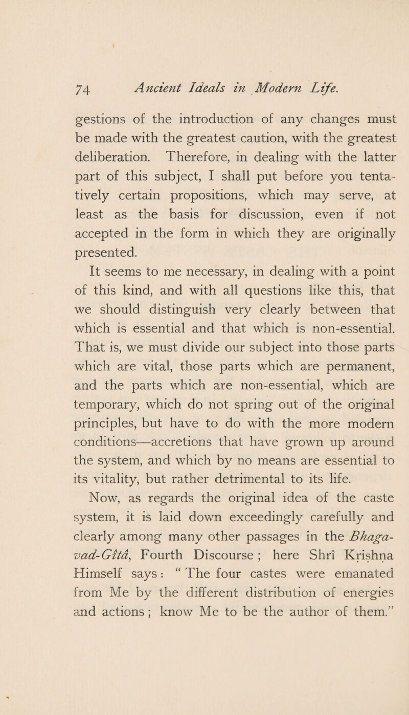 gestions of the introduction of any changes must be made with the greatest caution, with the greatest deliberation. Therefore, in dealing with the latter part of this subject, I shall put before you tenta¬ tively certain propositions, which may serve, at least as the basis for discussion, even if not accepted in the form in which they are originally presented. It seems to me necessary, in dealing with a point of this kind, and with all questions like this, that we should distinguish very clearly between that which is essential and that which is non-essential. That is, we must divide our subject into those parts which are vital, those parts which are permanent, and the parts which are non-essential, which are temporary, which do not spring out of the original principles, but have to do with the more modern conditions—accretions that have grown up around the system, and which by no means are essential to its vitality, but rather detrimental to its life. Now, as regards the original idea of the caste system, it is laid down exceedingly carefully and clearly among many other passages in the Bhaga- vad-Gitd, Fourth Discourse ; here Shri Krishna Himself says: “ The four castes were emanated from Me by the different distribution of energies and actions; know Me to be the author of them.'’