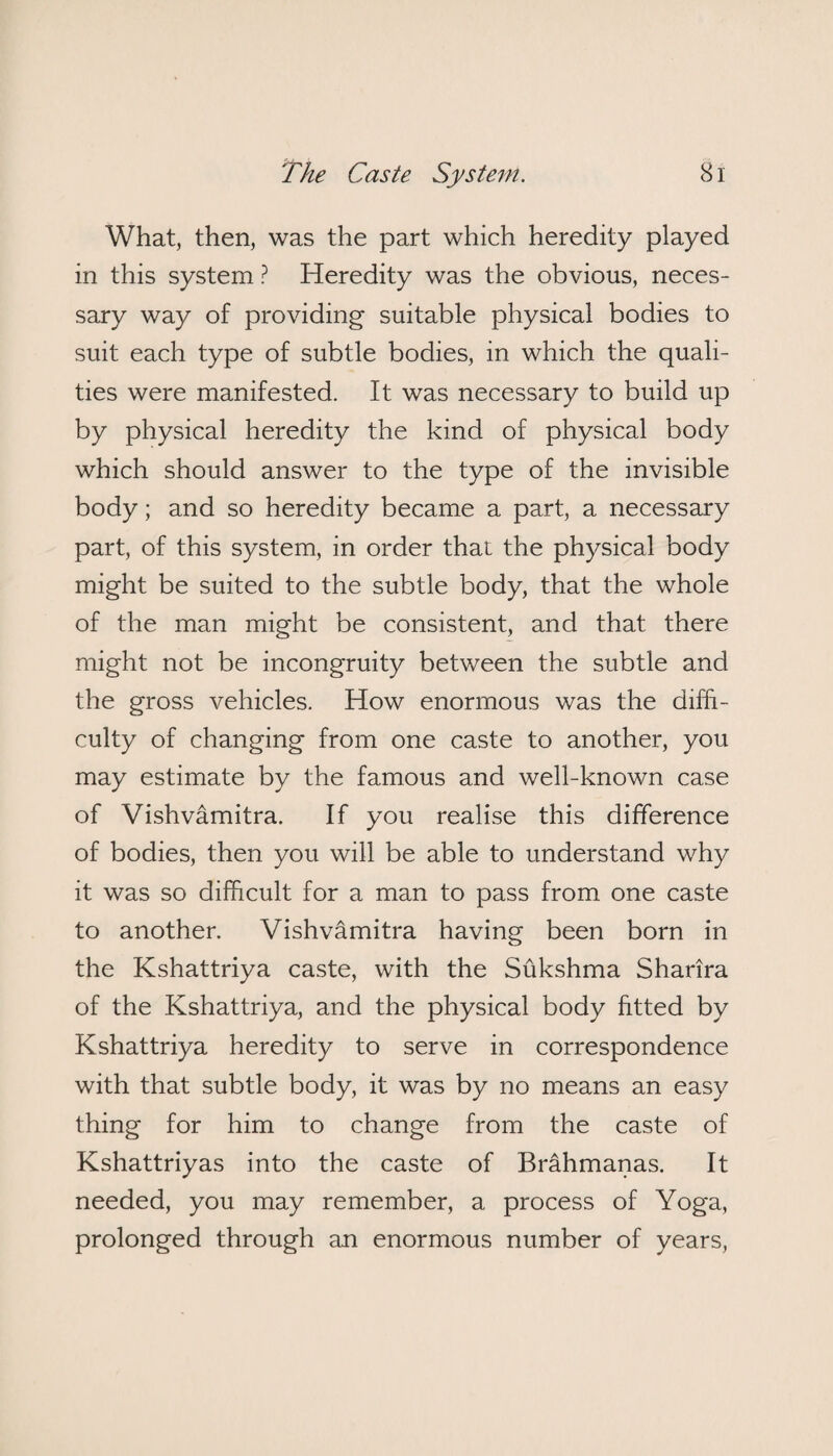 What, then, was the part which heredity played in this system ? Heredity was the obvious, neces¬ sary way of providing suitable physical bodies to suit each type of subtle bodies, in which the quali¬ ties were manifested. It was necessary to build up by physical heredity the kind of physical body which should answer to the type of the invisible body; and so heredity became a part, a necessary part, of this system, in order that the physical body might be suited to the subtle body, that the whole of the man might be consistent, and that there might not be incongruity between the subtle and the gross vehicles. How enormous was the diffi¬ culty of changing from one caste to another, you may estimate by the famous and well-known case of Vishvamitra. If you realise this difference of bodies, then you will be able to understand why it was so difficult for a man to pass from one caste to another. Vishvamitra having been born in the Kshattriya caste, with the Sukshma Sharira of the Kshattriya, and the physical body fitted by Kshattriya heredity to serve in correspondence with that subtle body, it was by no means an easy thing for him to change from the caste of Kshattriyas into the caste of Brahmanas. It needed, you may remember, a process of Yoga, prolonged through an enormous number of years,