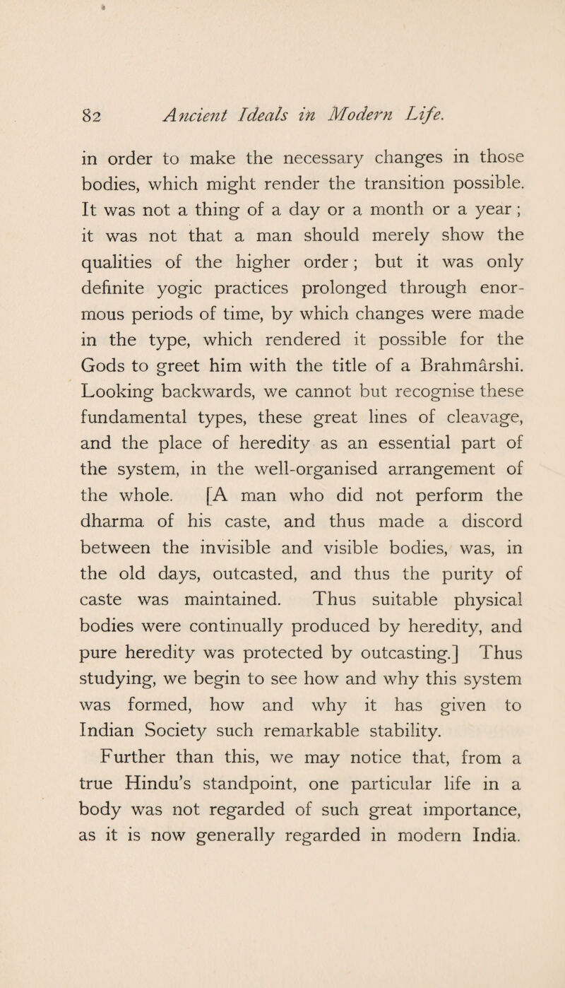 in order to make the necessary changes in those bodies, which might render the transition possible. It was not a thing of a day or a month or a year; it was not that a man should merely show the qualities of the higher order; but it was only definite yogic practices prolonged through enor¬ mous periods of time, by which changes were made in the type, which rendered it possible for the Gods to greet him with the title of a Brahmarshi. Looking backwards, we cannot but recognise these fundamental types, these great lines of cleavage, and the place of heredity as an essential part of the system, in the well-organised arrangement of the whole. [A man who did not perform the dharma of his caste, and thus made a discord between the invisible and visible bodies, was, in the old days, outcasted, and thus the purity of caste was maintained. Thus suitable physical bodies were continually produced by heredity, and pure heredity was protected by outcasting.] Thus studying, we begin to see how and why this system was formed, how and why it has given to Indian Society such remarkable stability. Further than this, we may notice that, from a true Hindu’s standpoint, one particular life in a body was not regarded of such great importance, as it is now generally regarded in modern India.