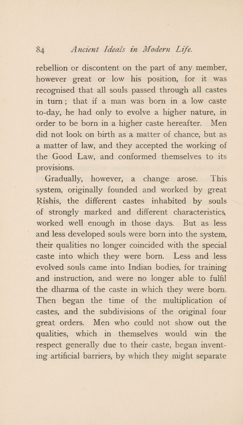 rebellion or discontent on the part of any member, however great or low his position, for it was recognised that all souls passed through all castes in turn ; that if a man was born in a low caste to-day, he had only to evolve a higher nature, in order to be born in a higher caste hereafter. Men did not look on birth as a matter of chance, but as a matter of law, and they accepted the working of the Good Law, and conformed themselves to its provisions. Gradually, however, a change arose. This system, originally founded and worked by great Rishis, the different castes inhabited by souls of strongly marked and different characteristics, worked well enough in those days. But as less and less developed souls were born into the system, their qualities no longer coincided with the special caste into which they were born. Less and less evolved souls came into Indian bodies, for training and instruction, and were no longer able to fulfil the dharma of the caste in which they were born. Then began the time of the multiplication of castes, and the subdivisions of the original four great orders. Men who could not show out the qualities, which in themselves would win the respect generally due to their caste, began invent¬ ing artificial barriers, by which they might separate