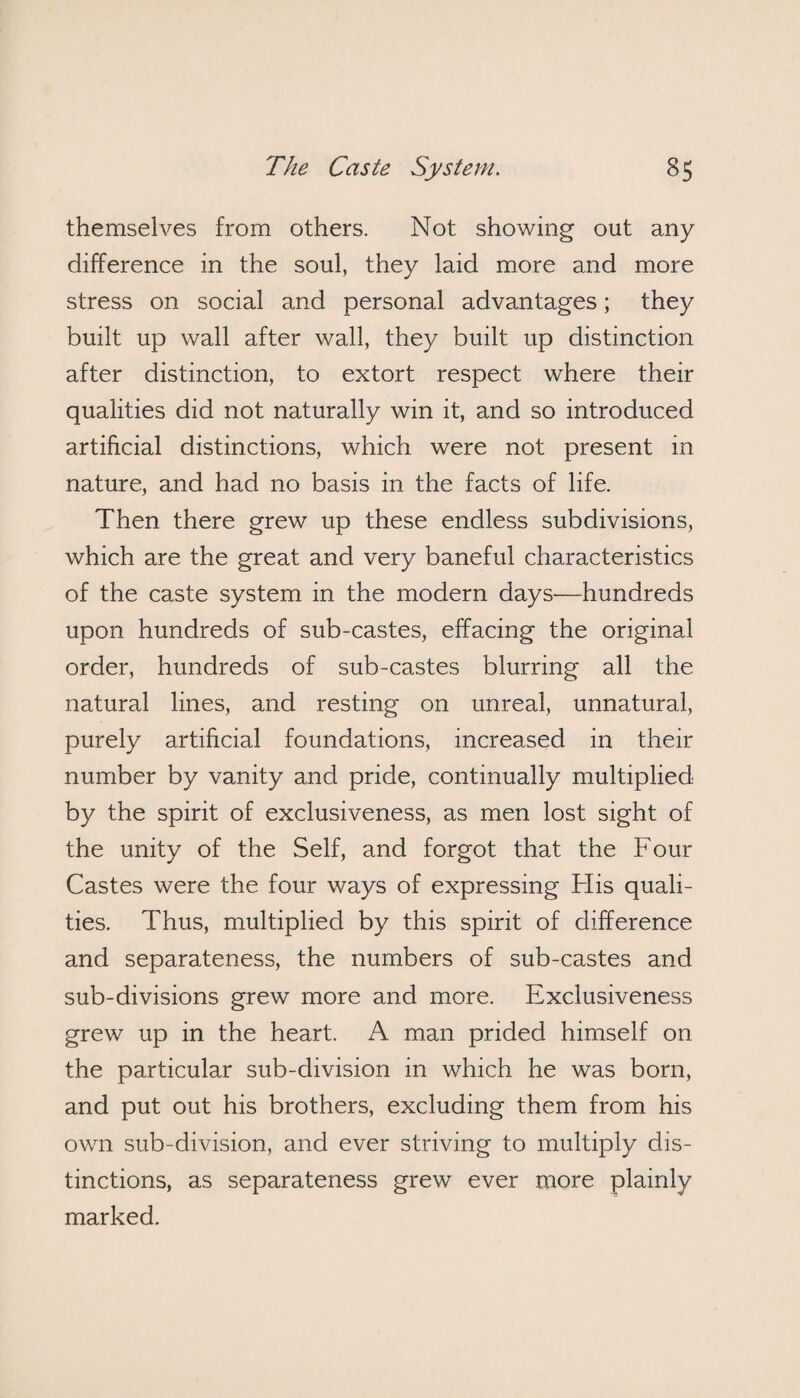 themselves from others. Not showing out any difference in the soul, they laid more and more stress on social and personal advantages; they built up wall after wall, they built up distinction after distinction, to extort respect where their qualities did not naturally win it, and so introduced artificial distinctions, which were not present in nature, and had no basis in the facts of life. Then there grew up these endless subdivisions, which are the great and very baneful characteristics of the caste system in the modern days—hundreds upon hundreds of sub-castes, effacing the original order, hundreds of sub-castes blurring all the natural lines, and resting on unreal, unnatural, purely artificial foundations, increased in their number by vanity and pride, continually multiplied by the spirit of exclusiveness, as men lost sight of the unity of the Self, and forgot that the Four Castes were the four ways of expressing Flis quali¬ ties. Thus, multiplied by this spirit of difference and separateness, the numbers of sub-castes and sub-divisions grew more and more. Exclusiveness grew up in the heart. A man prided himself on the particular sub-division in which he was born, and put out his brothers, excluding them from his own sub-division, and ever striving to multiply dis¬ tinctions, as separateness grew ever more plainly marked.