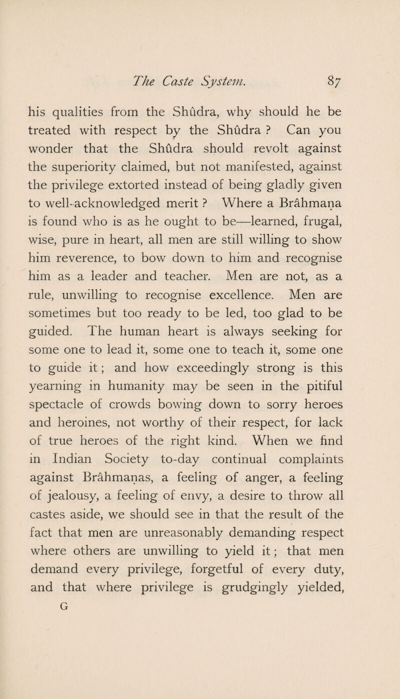 his qualities from the Shudra, why should he be treated with respect by the Shudra ? Can you wonder that the Shudra should revolt against the superiority claimed, but not manifested, against the privilege extorted instead of being gladly given to well-acknowledged merit ? Where a Brahmana is found who is as he ought to be—learned, frugal, wise, pure in heart, all men are still willing to show him reverence, to bow down to him and recognise him as a leader and teacher. Men are not, as a rule, unwilling to recognise excellence. Men are sometimes but too ready to be led, too glad to be guided. The human heart is always seeking for some one to lead it, some one to teach it, some one to guide it; and how exceedingly strong is this yearning in humanity may be seen in the pitiful spectacle of crowds bowing down to sorry heroes and heroines, not worthy of their respect, for lack of true heroes of the right kind. When we find in Indian Society to-day continual complaints against Brahmanas, a feeling of anger, a feeling of jealousy, a feeling of envy, a desire to throw all castes aside, we should see in that the result of the fact that men are unreasonably demanding respect where others are unwilling to yield it; that men demand every privilege, forgetful of every duty, and that where privilege is grudgingly yielded, G