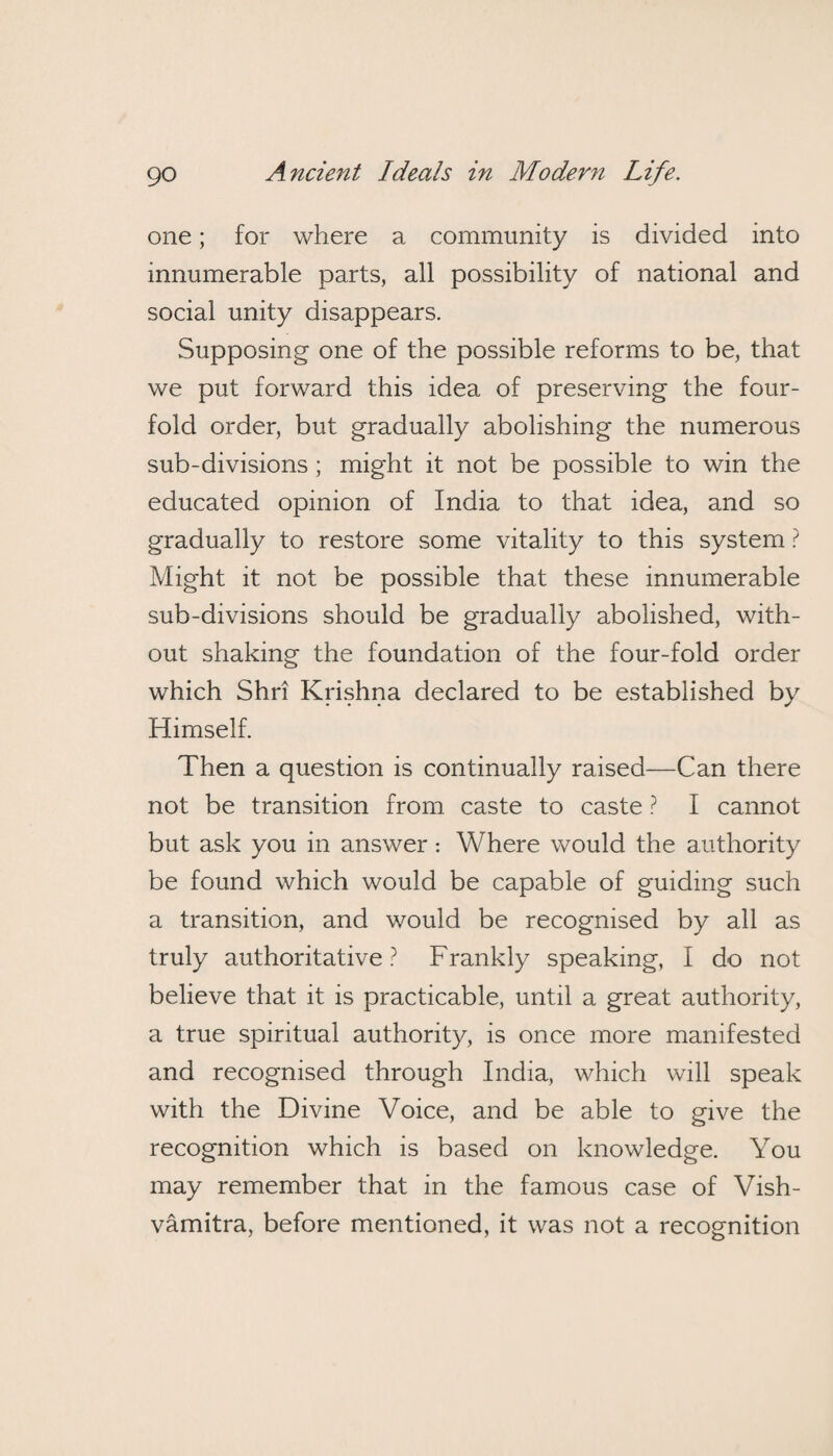 one; for where a community is divided into innumerable parts, all possibility of national and social unity disappears. Supposing one of the possible reforms to be, that we put forward this idea of preserving the four¬ fold order, but gradually abolishing the numerous sub-divisions ; might it not be possible to win the educated opinion of India to that idea, and so gradually to restore some vitality to this system ? Might it not be possible that these innumerable sub-divisions should be gradually abolished, with¬ out shaking the foundation of the four-fold order which Shri Krishna declared to be established by Himself. Then a question is continually raised—Can there not be transition from caste to caste ? I cannot but ask you in answer: Where would the authority be found which would be capable of guiding such a transition, and would be recognised by all as truly authoritative ? Frankly speaking, I do not believe that it is practicable, until a great authority, a true spiritual authority, is once more manifested and recognised through India, which will speak with the Divine Voice, and be able to give the recognition which is based on knowledge. You may remember that in the famous case of Vish- vamitra, before mentioned, it was not a recognition