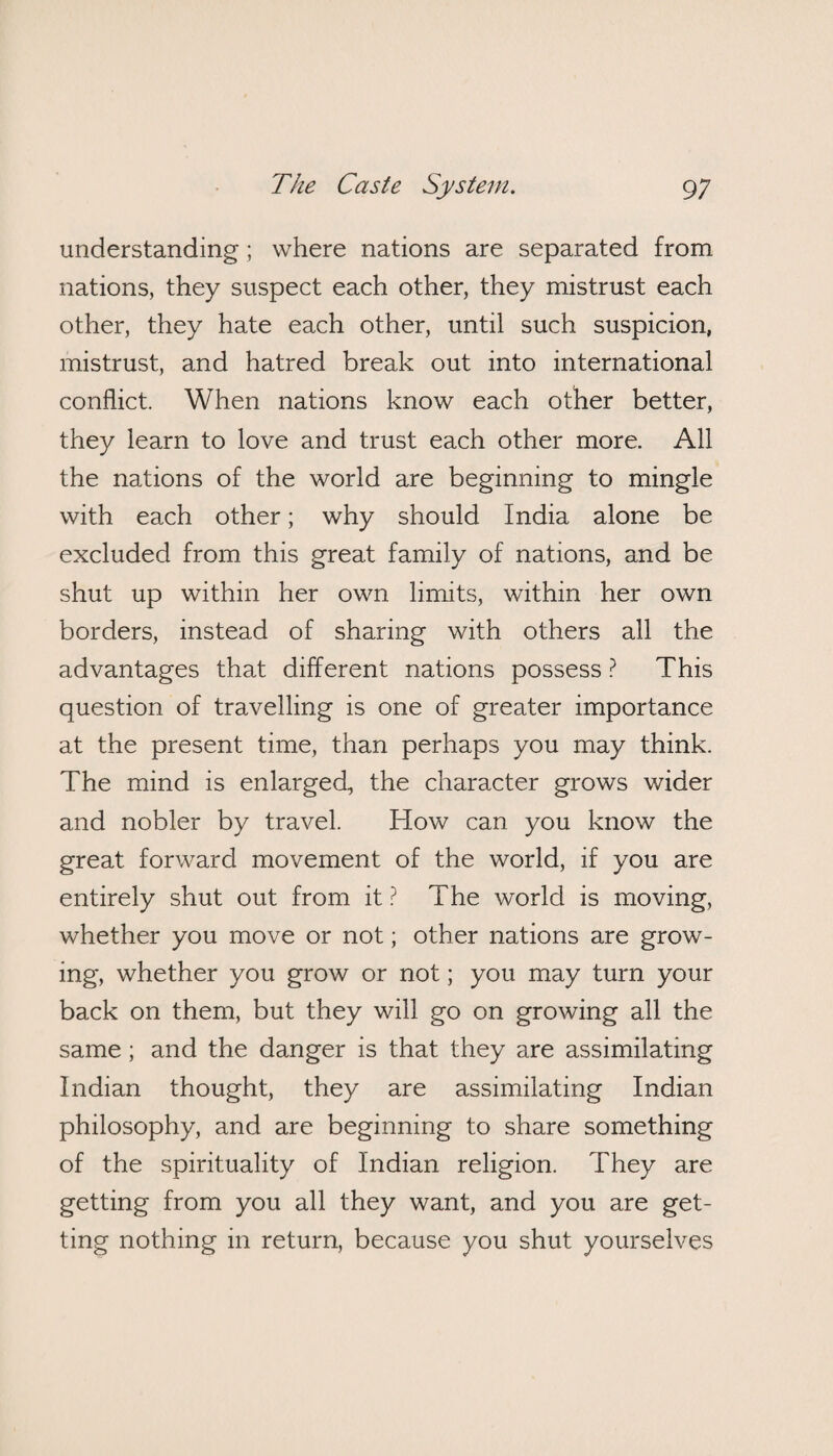 understanding; where nations are separated from nations, they suspect each other, they mistrust each other, they hate each other, until such suspicion, mistrust, and hatred break out into international conflict. When nations know each other better, they learn to love and trust each other more. All the nations of the world are beginning to mingle with each other; why should India alone be excluded from this great family of nations, and be shut up within her own limits, within her own borders, instead of sharing with others all the advantages that different nations possess ? This question of travelling is one of greater importance at the present time, than perhaps you may think. The mind is enlarged, the character grows wider and nobler by travel. How can you know the great forward movement of the world, if you are entirely shut out from it ? The world is moving, whether you move or not; other nations are grow¬ ing, whether you grow or not; you may turn your back on them, but they will go on growing all the same ; and the danger is that they are assimilating Indian thought, they are assimilating Indian philosophy, and are beginning to share something of the spirituality of Indian religion. They are getting from you all they want, and you are get¬ ting nothing in return, because you shut yourselves