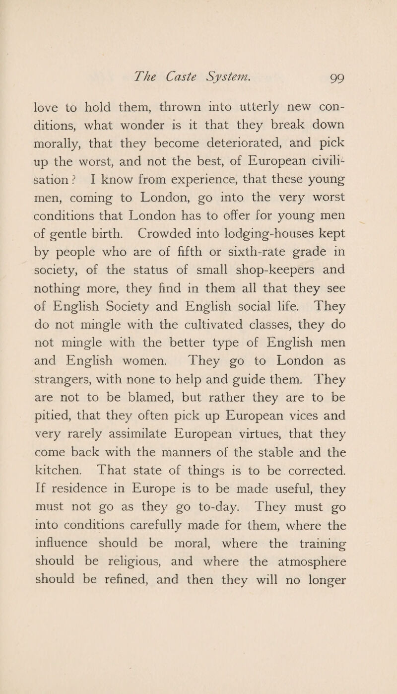 love to hold them, thrown into utterly new con¬ ditions, what wonder is it that they break down morally, that they become deteriorated, and pick up the worst, and not the best, of European civili¬ sation ? I know from experience, that these young men, coming to London, go into the very worst conditions that London has to offer for young men of gentle birth. Crowded into lodging-houses kept by people who are of fifth or sixth-rate grade in society, of the status of small shop-keepers and nothing more, they find in them all that they see of English Society and English social life. They do not mingle with the cultivated classes, they do not mingle with the better type of English men and English women. They go to London as strangers, with none to help and guide them. They are not to be blamed, but rather they are to be pitied, that they often pick up European vices and very rarely assimilate European virtues, that they come back with the manners of the stable and the kitchen. That state of things is to be corrected. If residence in Europe is to be made useful, they must not go as they go to-day. They must go into conditions carefully made for them, where the influence should be moral, where the training should be religious, and where the atmosphere should be refined, and then they will no longer