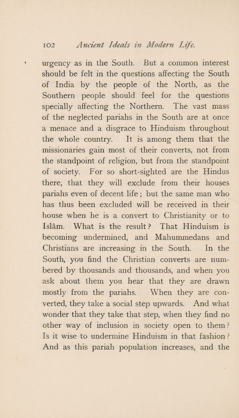 urgency as in the South. But a common interest should be felt in the questions affecting the South of India by the people of the North, as the Southern people should feel for the questions specially affecting the Northern. The vast mass of the neglected pariahs in the South are at once a menace and a disgrace to Hinduism throughout the whole country. It is among them that the missionaries gain most of their converts, not from the standpoint of religion, but from the standpoint of society. For so short-sighted are the Hindus there, that they will exclude from their houses pariahs even of decent life; but the same man who has thus been excluded will be received in their house when he is a convert to Christianity or to Islam. What is the result ? That Hinduism is becoming undermined, and Mahummedans and Christians are increasing in the South. In the South, you find the Christian converts are num¬ bered by thousands and thousands, and when you ask about them you hear that they are drawn mostly from the pariahs. When they are con¬ verted, they take a social step upwards. And what wonder that they take that step, when they find no other way of inclusion in society open to them ? Is it wise to undermine Hinduism in that fashion ? And as this pariah population increases, and the