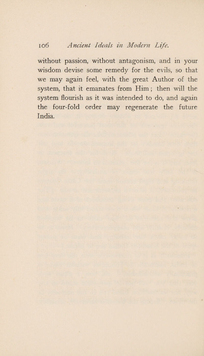 without passion, without antagonism, and in your wisdom devise some remedy for the evils, so that we may again feel, with the great Author of the system, that it emanates from Him; then will the system flourish as it was intended to do, and again the four-fold order may regenerate the future India.