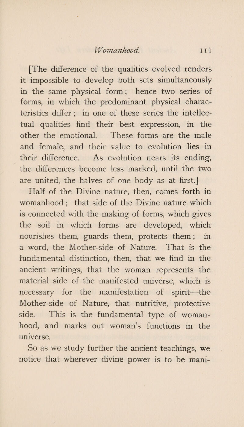 [The difference of the qualities evolved renders it impossible to develop both sets simultaneously in the same physical form; hence two series of forms, in which the predominant physical charac¬ teristics differ; in one of these series the intellec¬ tual qualities find their best expression, in the other the emotional. These forms are the male and female, and their value to evolution lies in their difference. As evolution nears its ending, the differences become less marked, until the two are united, the halves of one body as at first.] Half of the Divine nature, then, comes forth in womanhood; that side of the Divine nature which is connected with the making of forms, which gives the soil in which forms are developed, which nourishes them, guards them, protects them; in a word, the Mother-side of Nature. That is the fundamental distinction, then, that we find in the ancient writings, that the woman represents the material side of the manifested universe, which is necessary for the manifestation of spirit—the Mother-side of Nature, that nutritive, protective side. This is the fundamental type of woman¬ hood, and marks out woman’s functions in the universe. So as we study further the ancient teachings, we notice that wherever divine power is to be mani-