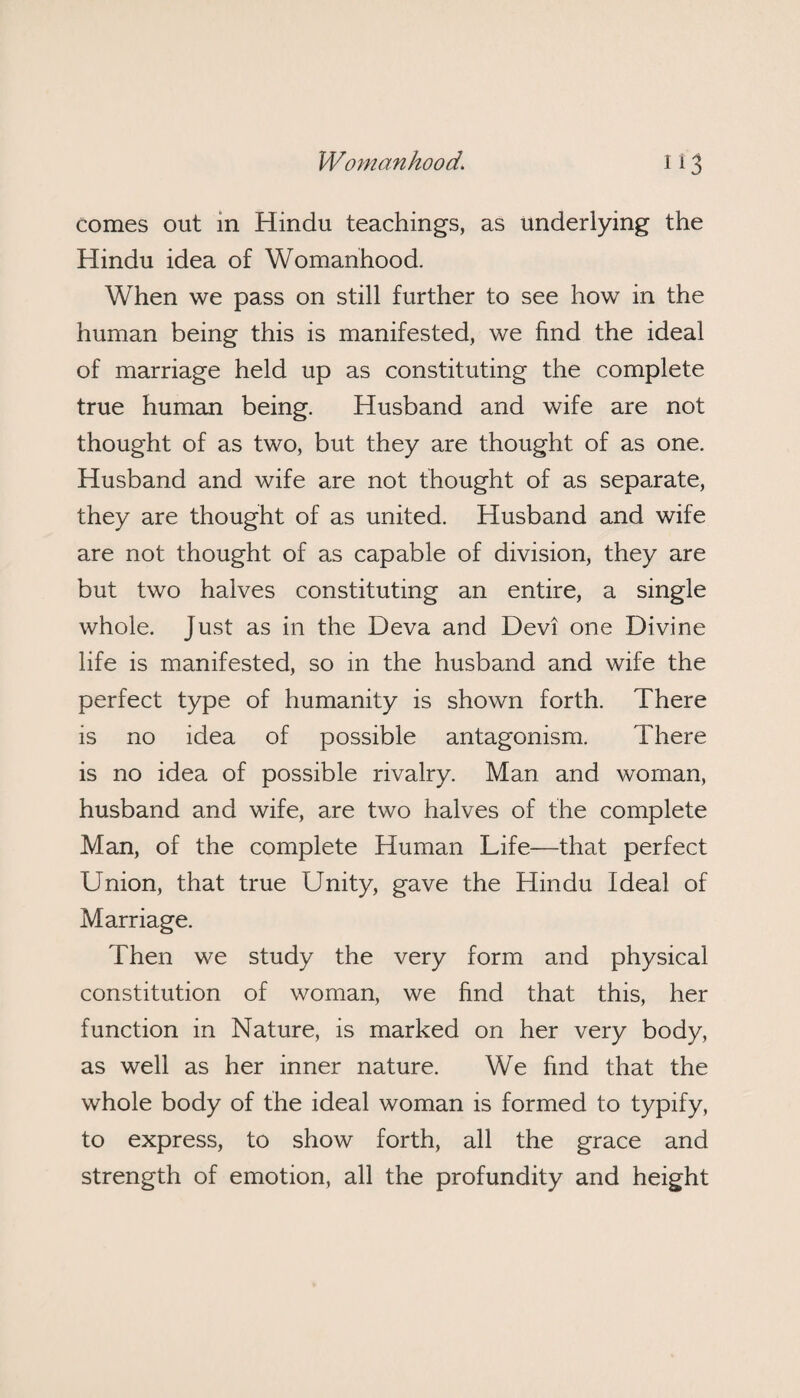 comes out in Hindu teachings, as underlying the Hindu idea of Womanhood. When we pass on still further to see how in the human being this is manifested, we find the ideal of marriage held up as constituting the complete true human being. Husband and wife are not thought of as two, but they are thought of as one. Husband and wife are not thought of as separate, they are thought of as united. Husband and wife are not thought of as capable of division, they are but two halves constituting an entire, a single whole. Just as in the Deva and Devi one Divine life is manifested, so in the husband and wife the perfect type of humanity is shown forth. There is no idea of possible antagonism. There is no idea of possible rivalry. Man and woman, husband and wife, are two halves of the complete Man, of the complete Human Life—that perfect Union, that true Unity, gave the Hindu Ideal of Marriage. Then we study the very form and physical constitution of woman, we find that this, her function in Nature, is marked on her very body, as well as her inner nature. We find that the whole body of the ideal woman is formed to typify, to express, to show forth, all the grace and strength of emotion, all the profundity and height