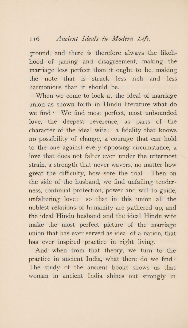 ground, and there is therefore always the likeli¬ hood of jarring and disagreement, making the marriage less perfect than it ought to be, making the note that is struck less rich and less harmonious than it should be. When we come to look at the ideal of marriage union as shown forth in Hindu literature what do we find ? We find most perfect, most unbounded love, the deepest reverence, as parts of the character of the ideal wife; a fidelity that knows no possibility of change, a courage that can hold to the one against every opposing circumstance, a love that does not falter even under the uttermost strain, a strength that never wavers, no matter how great the difficulty, how - sore the trial. Then on the side of the husband, we find unfailing tender¬ ness, continual protection, power and will to guide, unfaltering love; so that in this union all the noblest relations of humanity are gathered up, and the ideal Hindu husband and the ideal Hindu wife make the most perfect picture of the marriage union that has ever served as ideal of a nation, that has ever inspired practice in right living. And when from that theory, we turn to the practice in ancient India, what there do we find ? The study of the ancient books shows us that woman in ancient India shines out strongly in