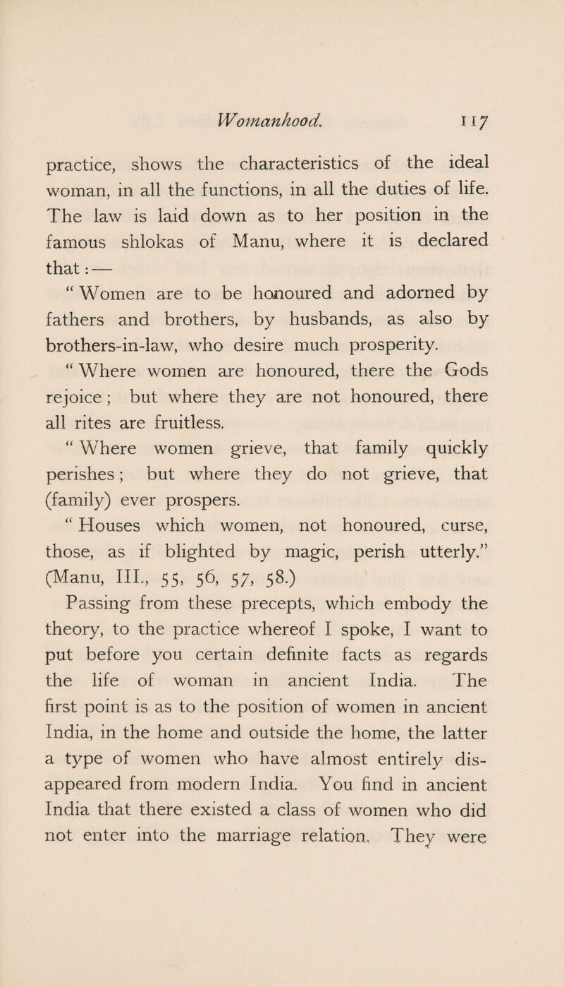 practice, shows the characteristics of the ideal woman, in all the functions, in all the duties of life. The law is laid down as to her position in the famous shlokas of Manu, where it is declared that: — “ Women are to be honoured and adorned by fathers and brothers, by husbands, as also by brothers-in-law, who desire much prosperity. “ Where women are honoured, there the Gods rejoice ; but where they are not honoured, there all rites are fruitless. “ Where women grieve, that family quickly perishes; but where they do not grieve, that (family) ever prospers. “ Houses which women, not honoured, curse, those, as if blighted by magic, perish utterly.” (Manu, III, 55, 56, 57, 58.) Passing from these precepts, which embody the theory, to the practice whereof I spoke, I want to put before you certain definite facts as regards the life of woman in ancient India. The first point is as to the position of women in ancient India, in the home and outside the home, the latter a type of women who have almost entirely dis¬ appeared from modern India. You find in ancient India that there existed a class of women who did not enter into the marriage relation. They were