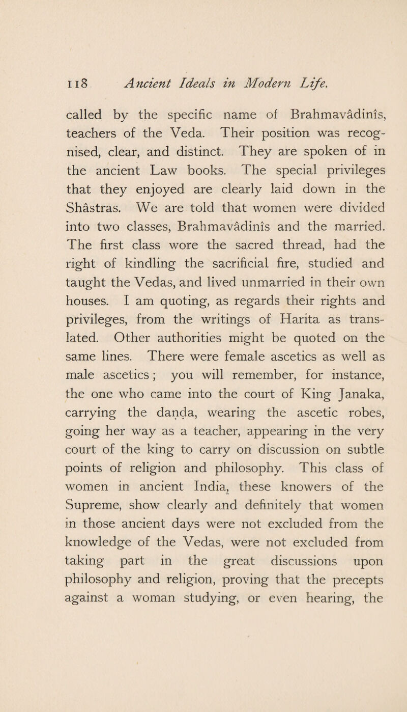 called by the specific name of Brahmavadinis, teachers of the Veda. Their position was recog¬ nised, clear, and distinct. They are spoken of in the ancient Law books. The special privileges that they enjoyed are clearly laid down in the Shastras. We are told that women were divided into two classes, Brahmavadinis and the married. The first class wore the sacred thread, had the right of kindling the sacrificial fire, studied and taught the Vedas, and lived unmarried in their own houses. I am quoting, as regards their rights and privileges, from the writings of Harita as trans¬ lated. Other authorities might be quoted on the same lines. There were female ascetics as well as male ascetics; you will remember, for instance, the one who came into the court of King Janaka, carrying the danda, wearing the ascetic robes, going her way as a teacher, appearing in the very court of the king to carry on discussion on subtle points of religion and philosophy. This class of women in ancient India, these knowers of the Supreme, show clearly and definitely that women in those ancient days were not excluded from the knowledge of the Vedas, were not excluded from taking part in the great discussions upon philosophy and religion, proving that the precepts against a woman studying, or even hearing, the