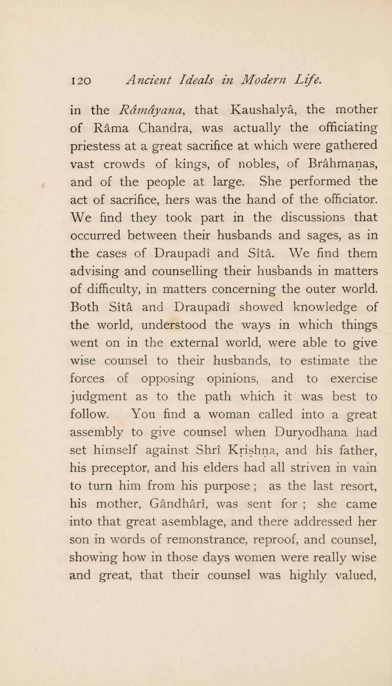 in the Ramdyana, that Kaushalya, the mother of Rama Chandra, was actually the officiating priestess at a great sacrifice at which were gathered vast crowds of kings, of nobles, of Brahmanas, and of the people at large. She performed the act of sacrifice, hers was the hand of the officiator. We find they took part in the discussions that occurred between their husbands and sages, as in the cases of Draupadi and Sita. We find them advising and counselling their husbands in matters of difficulty, in matters concerning the outer world. Both Sita and Draupadi showed knowledge of the world, understood the ways in which things went on in the external world, were able to give wise counsel to their husbands, to estimate the forces of opposing opinions, and to exercise judgment as to the path which it was best to follow. You find a woman called into a great assembly to give counsel when Duryodhana had set himself against Shri Krishna, and his father, his preceptor, and his elders had all striven in vain to turn him from his purpose ; as the last resort, his mother, Gandhari, was sent for ; she came into that great asemblage, and there addressed her son in words of remonstrance, reproof, and counsel, showing how in those days women were really wise and great, that their counsel was highly valued,