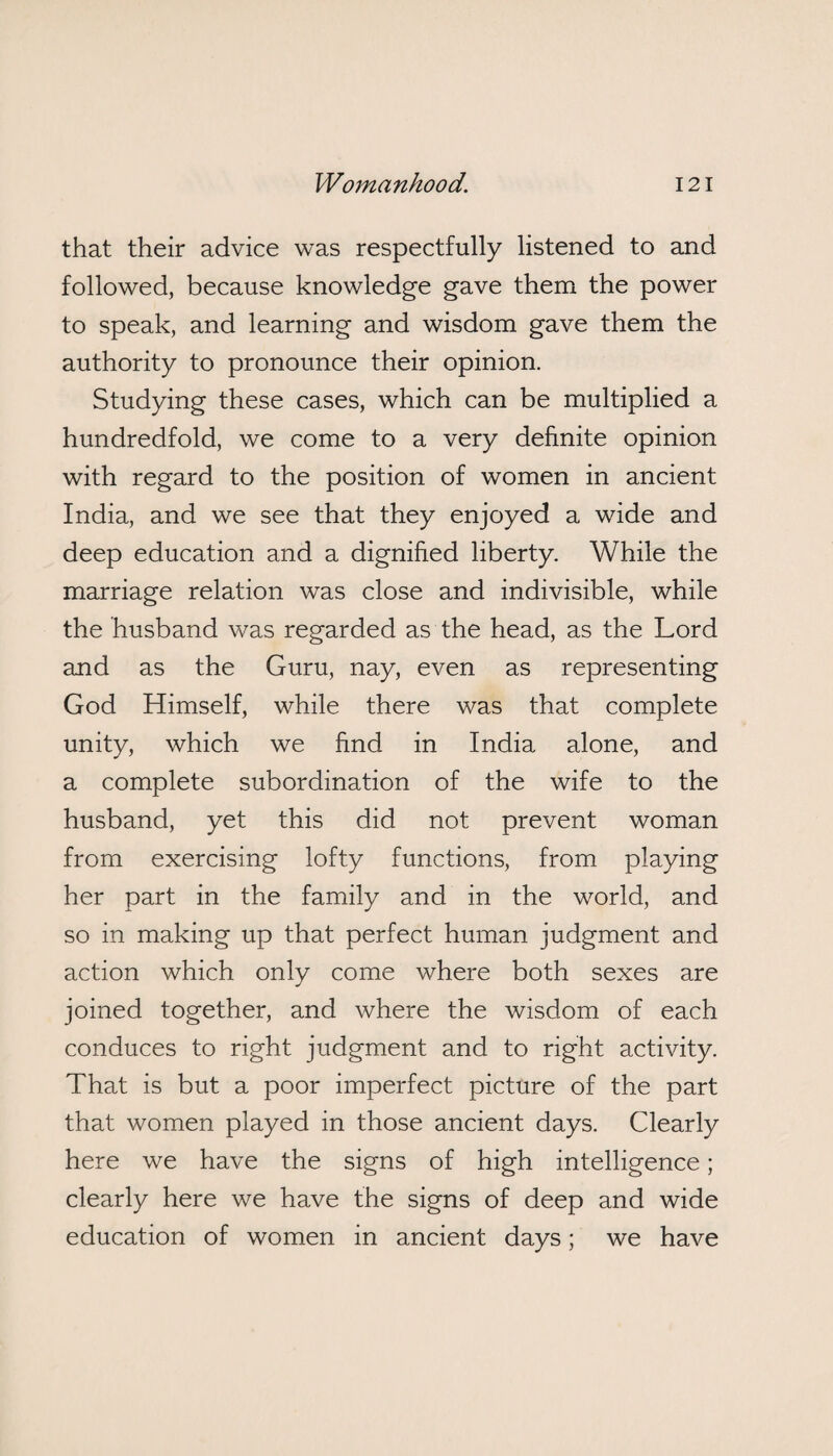 that their advice was respectfully listened to and followed, because knowledge gave them the power to speak, and learning and wisdom gave them the authority to pronounce their opinion. Studying these cases, which can be multiplied a hundredfold, we come to a very definite opinion with regard to the position of women in ancient India, and we see that they enjoyed a wide and deep education and a dignified liberty. While the marriage relation was close and indivisible, while the husband was regarded as the head, as the Lord and as the Guru, nay, even as representing God Himself, while there was that complete unity, which we find in India alone, and a complete subordination of the wife to the husband, yet this did not prevent woman from exercising lofty functions, from playing her part in the family and in the world, and so in making up that perfect human judgment and action which only come where both sexes are joined together, and where the wisdom of each conduces to right judgment and to right activity. That is but a poor imperfect picture of the part that women played in those ancient days. Clearly here we have the signs of high intelligence; clearly here we have the signs of deep and wide education of women in ancient days; we have