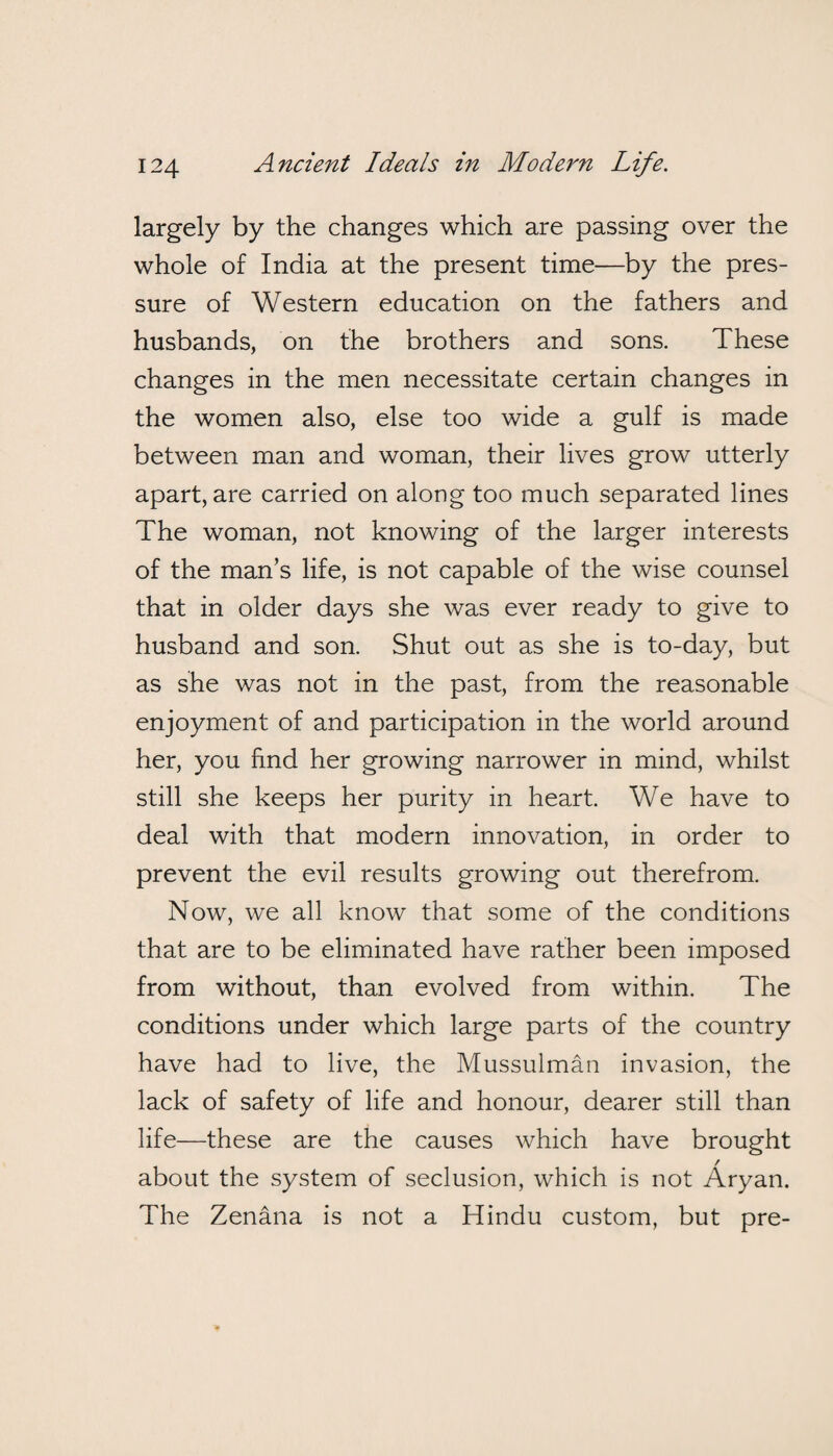 largely by the changes which are passing over the whole of India at the present time—by the pres¬ sure of Western education on the fathers and husbands, on the brothers and sons. These changes in the men necessitate certain changes in the women also, else too wide a gulf is made between man and woman, their lives grow utterly apart, are carried on along too much separated lines The woman, not knowing of the larger interests of the man’s life, is not capable of the wise counsel that in older days she was ever ready to give to husband and son. Shut out as she is to-day, but as she was not in the past, from the reasonable enjoyment of and participation in the world around her, you find her growing narrower in mind, whilst still she keeps her purity in heart. We have to deal with that modern innovation, in order to prevent the evil results growing out therefrom. Now, we all know that some of the conditions that are to be eliminated have rather been imposed from without, than evolved from within. The conditions under which large parts of the country have had to live, the Mussulman invasion, the lack of safety of life and honour, dearer still than life—these are the causes which have brought about the system of seclusion, which is not Aryan. The Zenana is not a Hindu custom, but pre-