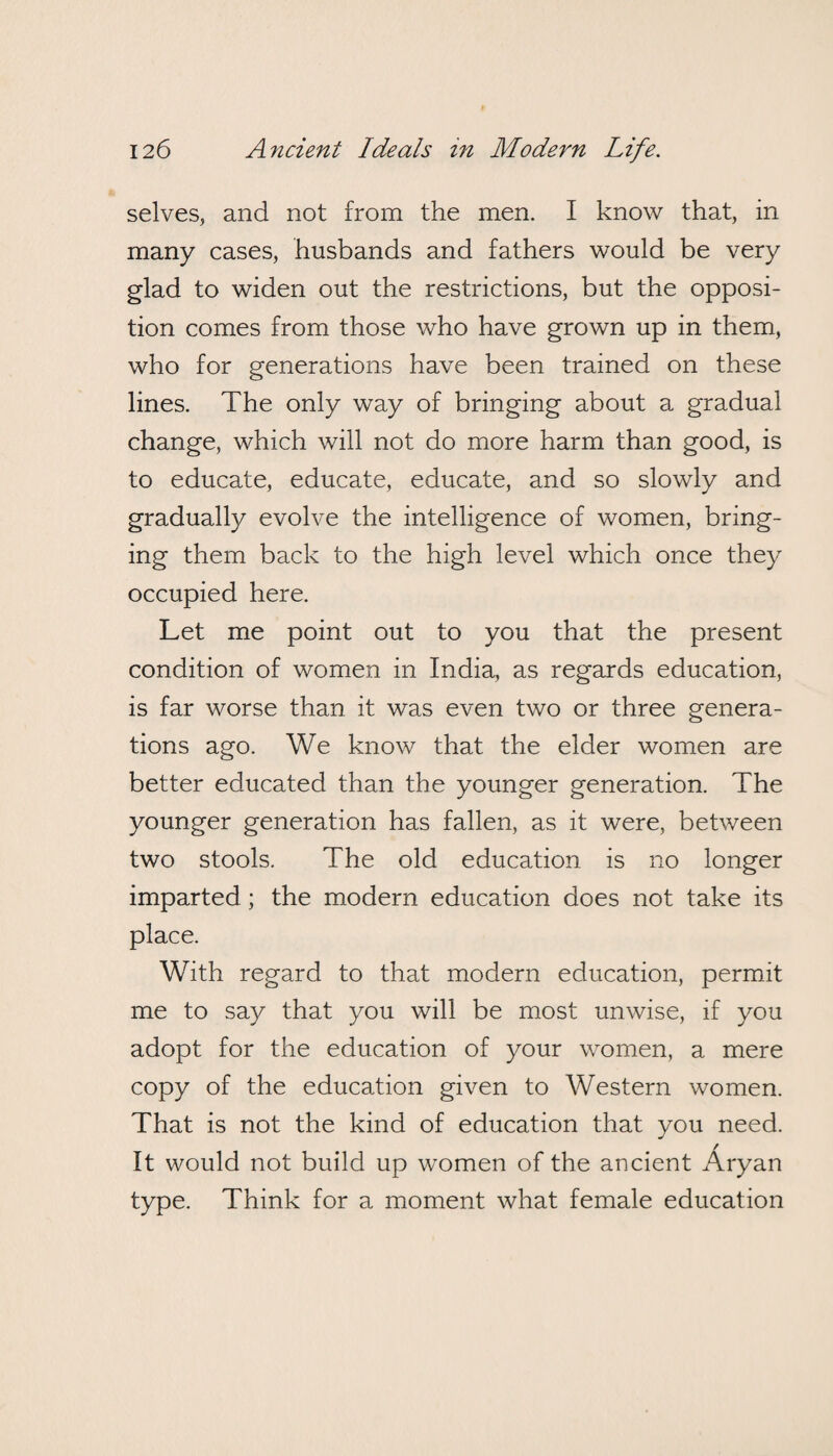 selves, and not from the men. I know that, in many cases, husbands and fathers would be very glad to widen out the restrictions, but the opposi¬ tion comes from those who have grown up in them, who for generations have been trained on these lines. The only way of bringing about a gradual change, which will not do more harm than good, is to educate, educate, educate, and so slowly and gradually evolve the intelligence of women, bring¬ ing them back to the high level which once they occupied here. Let me point out to you that the present condition of women in India, as regards education, is far worse than it was even two or three genera¬ tions ago. We know that the elder women are better educated than the younger generation. The younger generation has fallen, as it were, between two stools. The old education is no longer imparted ; the modern education does not take its place. With regard to that modern education, permit me to say that you will be most unwise, if you adopt for the education of your women, a mere copy of the education given to Western women. That is not the kind of education that you need. It would not build up women of the ancient Aryan type. Think for a moment what female education