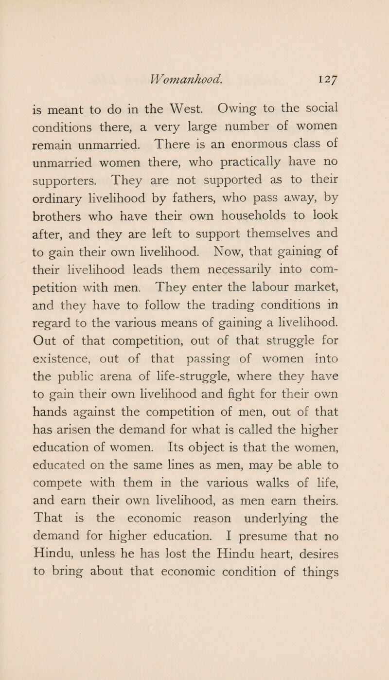 is meant to do in the West. Owing to the social conditions there, a very large number of women remain unmarried. There is an enormous class of unmarried women there, who practically have no supporters. They are not supported as to their ordinary livelihood by fathers, who pass away, by brothers who have their own households to look after, and they are left to support themselves and to gain their own livelihood. Now, that gaining of their livelihood leads them necessarily into com¬ petition with men. They enter the labour market, and they have to follow the trading conditions in regard to the various means of gaining a livelihood. Out of that competition, out of that struggle for existence, out of that passing of women into the public arena of life-struggle, where they have to gain their own livelihood and fight for their own hands against the competition of men, out of that has arisen the demand for what is called the higher education of women. Its object is that the women, educated on the same lines as men, may be able to compete with them in the various walks of life, and earn their own livelihood, as men earn theirs. That is the economic reason underlying the demand for higher education. I presume that no Hindu, unless he has lost the Hindu heart, desires to bring about that economic condition of things