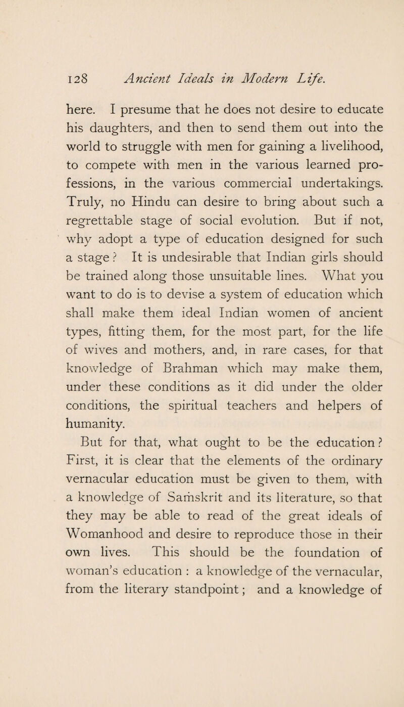 here. I presume that he does not desire to educate his daughters, and then to send them out into the world to struggle with men for gaining a livelihood, to compete with men in the various learned pro¬ fessions, in the various commercial undertakings. Truly, no Hindu can desire to bring about such a regrettable stage of social evolution. But if not, why adopt a type of education designed for such a stage ? It is undesirable that Indian girls should be trained along those unsuitable lines. What you want to do is to devise a system of education which shall make them ideal Indian women of ancient types, fitting them, for the most part, for the life of wives and mothers, and, in rare cases, for that knowledge of Brahman which may make them, under these conditions as it did under the older conditions, the spiritual teachers and helpers of humanity. But for that, what ought to be the education ? First, it is clear that the elements of the ordinary vernacular education must be given to them, with a knowledge of Samskrit and its literature, so that they may be able to read of the great ideals of Womanhood and desire to reproduce those in their own lives. This should be the foundation of woman’s education : a knowledge of the vernacular, from the literary standpoint; and a knowledge of