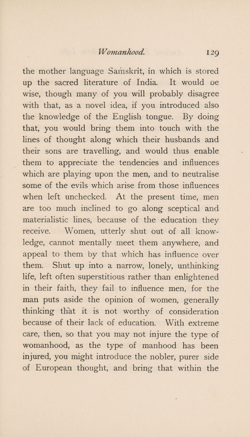 the mother language Samskrit, in which is stored up the sacred literature of India. It would oe wise, though many of you will probably disagree with that, as a novel idea, if you introduced also the knowledge of the English tongue. By doing that, you would bring them into touch with the lines of thought along which their husbands and their sons are travelling, and would thus enable them to appreciate the tendencies and influences which are playing upon the men, and to neutralise some of the evils which arise from those influences when left unchecked. At the present time, men are too much inclined to go along sceptical and materialistic lines, because of the education they receive. Women, utterly shut out of all know¬ ledge, cannot mentally meet them anywhere, and appeal to them by that which has influence over them. Shut up into a narrow, lonely, unthinking life, left often superstitious rather than enlightened in their faith, they fail to influence men, for the man puts aside the opinion of women, generally thinking that it is not worthy of consideration because of their lack of education. With extreme care, then, so that you may not injure the type of womanhood, as the type of manhood has been injured, you might introduce the nobler, purer side of European thought, and bring that within the