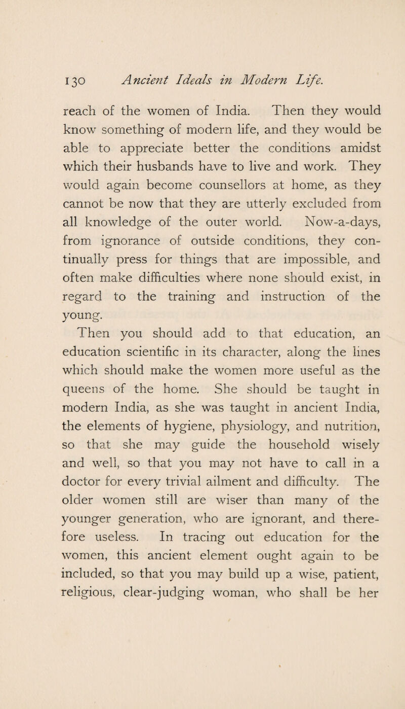 reach of the women of India. Then they would know something- of modern life, and they would be able to appreciate better the conditions amidst which their husbands have to live and work. They would again become counsellors at home, as they cannot be now that they are utterly excluded from all knowledge of the outer world. Now-a-days, from ignorance of outside conditions, they con¬ tinually press for things that are impossible, and often make difficulties where none should exist, in regard to the training and instruction of the young. Then you should add to that education, an education scientific in its character, along the lines which should make the women more useful as the queens of the home. She should be taught in modern India, as she was taught in ancient India, the elements of hygiene, physiology, and nutrition, so that she may guide the household wisely and well, so that you may not have to call in a doctor for every trivial ailment and difficulty. The older women still are wiser than many of the younger generation, who are ignorant, and there¬ fore useless. In tracing out education for the women, this ancient element ought again to be included, so that you may build up a wise, patient, religious, clear-judging woman, who shall be her