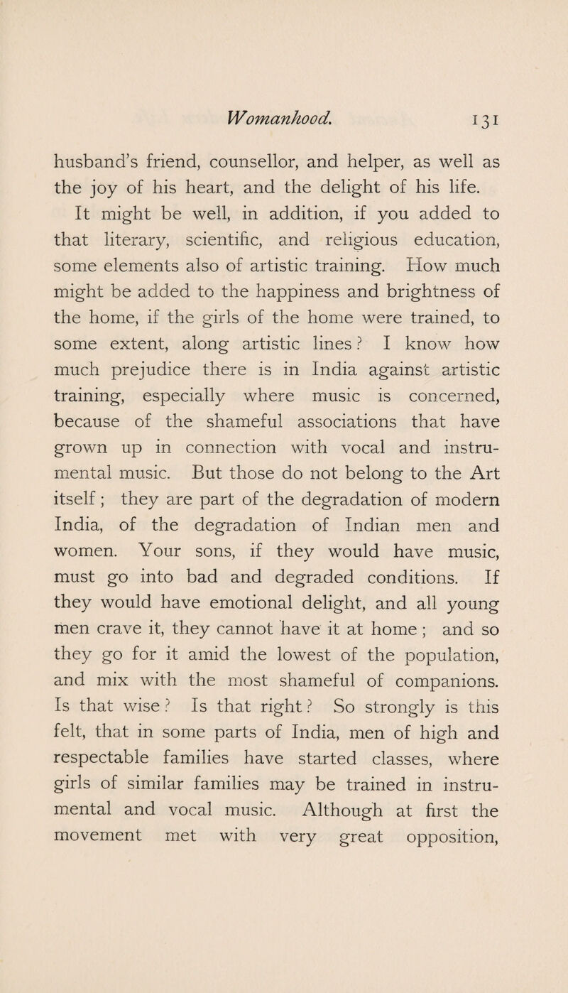 husband’s friend, counsellor, and helper, as well as the joy of his heart, and the delight of his life. It might be well, in addition, if you added to that literary, scientific, and religious education, some elements also of artistic training. How much might be added to the happiness and brightness of the home, if the girls of the home were trained, to some extent, along artistic lines ? I know how much prejudice there is in India against artistic training, especially where music is concerned, because of the shameful associations that have grown up in connection with vocal and instru¬ mental music. But those do not belong to the Art itself; they are part of the degradation of modern India, of the degradation of Indian men and women. Your sons, if they would have music, must go into bad and degraded conditions. If they would have emotional delight, and all young men crave it, they cannot have it at home ; and so they go for it amid the lowest of the population, and mix with the most shameful of companions. Is that wise ? Is that right ? So strongly is this felt, that in some parts of India, men of high and respectable families have started classes, where girls of similar families may be trained in instru¬ mental and vocal music. Although at first the movement met with very great opposition,