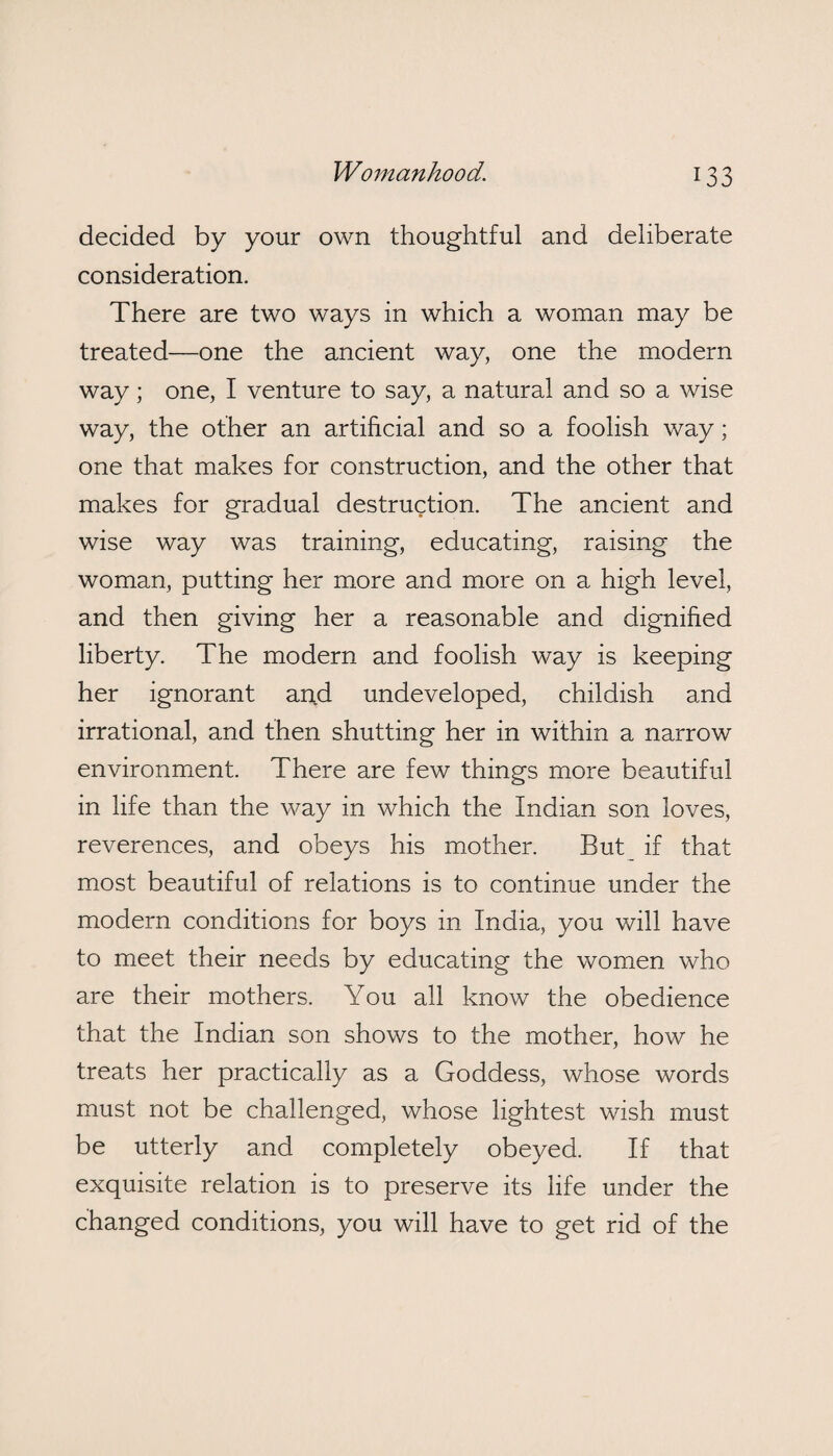 decided by your own thoughtful and deliberate consideration. There are two ways in which a woman may be treated—one the ancient way, one the modern way; one, I venture to say, a natural and so a wise way, the other an artificial and so a foolish way; one that makes for construction, and the other that makes for gradual destruction. The ancient and wise way was training, educating, raising the woman, putting her more and more on a high level, and then giving her a reasonable and dignified liberty. The modern and foolish way is keeping her ignorant and undeveloped, childish and irrational, and then shutting her in within a narrow environment. There are few things more beautiful in life than the way in which the Indian son loves, reverences, and obeys his mother. But if that most beautiful of relations is to continue under the modern conditions for boys in India, you will have to meet their needs by educating the women who are their mothers. You all know the obedience that the Indian son shows to the mother, how he treats her practically as a Goddess, whose words must not be challenged, whose lightest wish must be utterly and completely obeyed. If that exquisite relation is to preserve its life under the changed conditions, you will have to get rid of the