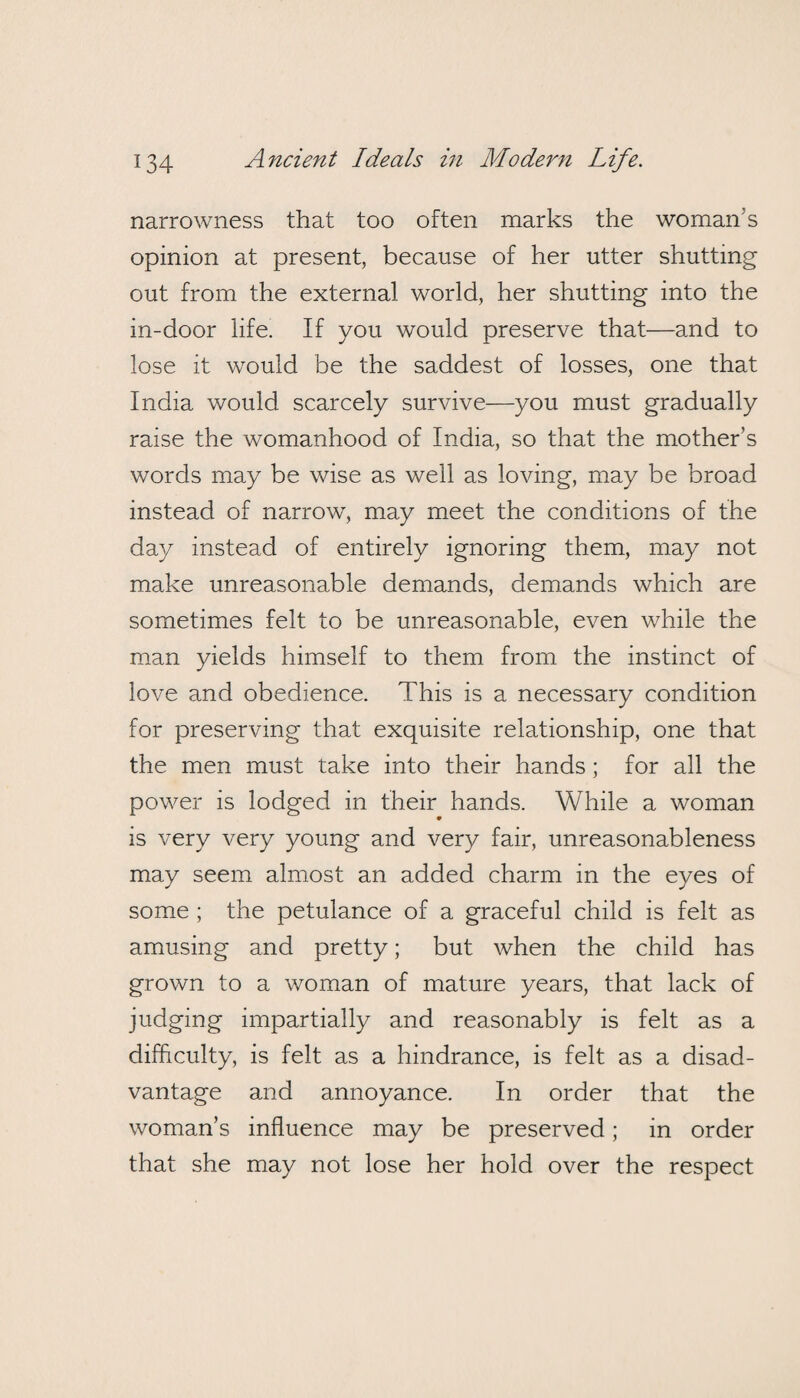 narrowness that too often marks the woman's opinion at present, because of her utter shutting out from the external world, her shutting into the in-door life. If you would preserve that—and to lose it would be the saddest of losses, one that India would scarcely survive—you must gradually raise the womanhood of India, so that the mother’s words may be wise as well as loving, may be broad instead of narrow, may meet the conditions of the da}/ instead of entirely ignoring them, may not make unreasonable demands, demands which are sometimes felt to be unreasonable, even while the man yields himself to them from the instinct of love and obedience. This is a necessary condition for preserving that exquisite relationship, one that the men must take into their hands; for all the power is lodged in their hands. While a woman • is very very young and very fair, unreasonableness may seem almost an added charm in the eyes of some ; the petulance of a graceful child is felt as amusing and pretty; but when the child has grown to a woman of mature years, that lack of judging impartially and reasonably is felt as a difficulty, is felt as a hindrance, is felt as a disad¬ vantage and annoyance. In order that the woman’s influence may be preserved; in order that she may not lose her hold over the respect