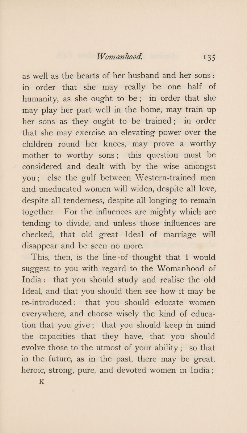 as well as the hearts of her husband and her sons: in order that she may really be one half of humanity, as she ought to be; in order that she may play her part well in the home, may train up her sons as they ought to be trained; in order that she may exercise an elevating power over the children round her knees, may prove a worthy mother to worthy sons; this question must be considered and dealt with by the wise amongst you; else the gulf between Western-trained men and uneducated women will widen, despite all love, despite all tenderness, despite all longing to remain together. For the influences are mighty which are tending to divide, and unless those influences are checked, that old great Ideal of marriage will disappear and be seen no more. This, then, is the line -of thought that I would suggest to you with regard to the Womanhood of India: that you should study and realise the old Ideal, and that you should then see how it may be re-introduced; that you should educate women everywhere, and choose wisely the kind of educa¬ tion that you give ; that you should keep in mind the capacities that they have, that you should evolve those to the utmost of your ability; so that in the future, as in the past, there may be great, heroic, strong, pure, and devoted women in India; K