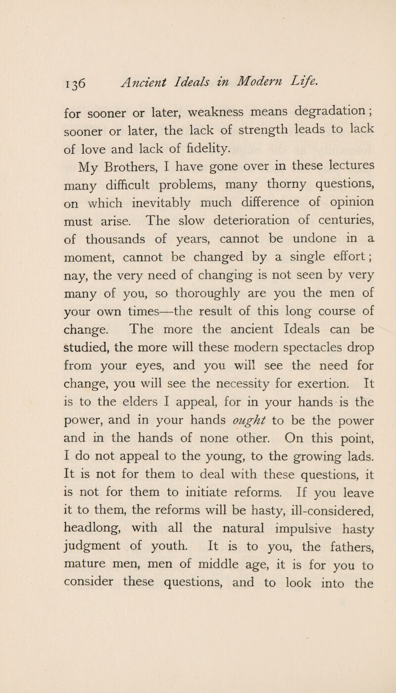 for sooner or later, weakness means degradation; sooner or later, the lack of strength leads to lack of love and lack of fidelity. My Brothers, I have gone over in these lectures many difficult problems, many thorny questions, on which inevitably much difference of opinion must arise. The slow deterioration of centuries, of thousands of years, cannot be undone in a moment, cannot be changed by a single effort; nay, the very need of changing is not seen by very many of you, so thoroughly are you the men of your own times—the result of this long course of change. The more the ancient Ideals can be studied, the more will these modern spectacles drop from your eyes, and you will see the need for change, you will see the necessity for exertion. It is to the elders I appeal, for in your hands is the power, and in your hands ought to be the power and in the hands of none other. On this point, I do not appeal to the young, to the growing lads. It is not for them to deal with these questions, it is not for them to initiate reforms. If you leave it to them, the reforms will be hasty, ill-considered, headlong, with all the natural impulsive hasty judgment of youth. It is to you, the fathers, mature men, men of middle age, it is for you to consider these questions, and to look into the