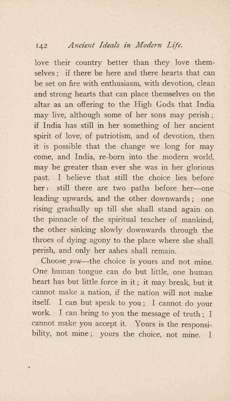 love their country better than they love them¬ selves ; if there be here and there hearts that can be set on fire with enthusiasm, with devotion, clean and strong hearts that can place themselves on the altar as an offering to the High Gods that India may live, although some of her sons may perish; if India has still in her something of her ancient spirit of love, of patriotism, and of devotion, then it is possible that the change we long for may come, and India, re-born into the modern world, may be greater than ever she was in her glorious past. I believe that still the choice lies before her: still there are two paths before her—one leading upwards, and the other downwards ; one rising gradually up till she shall stand again on the pinnacle of the spiritual teacher of mankind, the other sinking slowly downwards through the throes of dying agony to the place where she shall perish, and only her ashes shall remain. Choose you—the choice is yours and not mine. One human tongue can do but little, one human heart has but little force in it; it may break, but it cannot make a nation, if the nation will not make itself. I can but speak to you; I cannot do your work. I can bring to you the message of truth; I cannot make you accept it. Yours is the responsi¬ bility, not mine; yours the choice, not mine. I