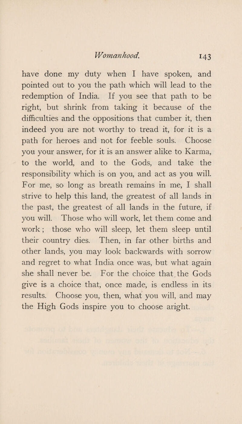 have done my duty when I have spoken, and pointed out to you the path which will lead to the redemption of India. If you see that path to be right, but shrink from taking it because of the difficulties and the oppositions that cumber it, then indeed you are not worthy to tread it, for it is a path for heroes and not for feeble souls. Choose you your answer, for it is an answer alike to Karma, to the world, and to the Gods, and take the responsibility which is on you, and act as you will. For me, so long as breath remains in me, I shall strive to help this land, the greatest of all lands in the past, the greatest of all lands in the future, if you will. Those who will work, let them come and work; those who will sleep, let them sleep until their country dies. Then, in far other births and other lands, you may look backwards with sorrow and regret to what India once was, but what again she shall never be. For the choice that the Gods give is a choice that, once made, is endless in its results. Choose you, then, what you will, and may the High Gods inspire you to choose aright.