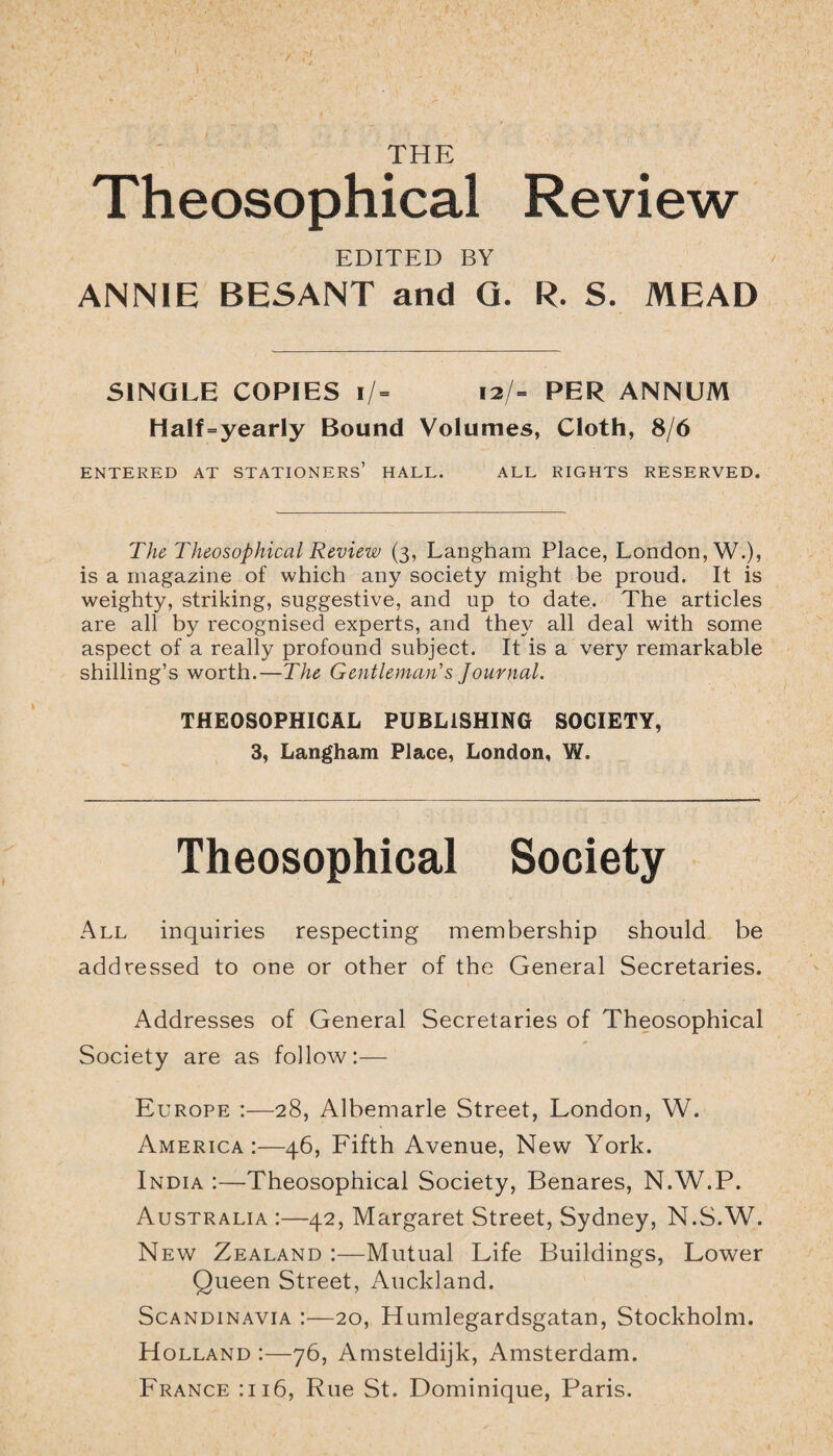 THE Theosophical Review EDITED BY ANNIE BESANT and G. R. S. MEAD SINGLE COPIES i/= 12/- PER ANNUM Half=yearly Bound Volumes, Cloth, 8/6 ENTERED AT STATIONERS’ HALL. ALL RIGHTS RESERVED. The Theosophical Review (3, Langham Place, London, W.), is a magazine of which any society might be proud. It is weighty, striking, suggestive, and up to date. The articles are all by recognised experts, and they all deal with some aspect of a really profound subject. It is a verj^ remarkable shilling’s worth.—The Gentleman's Journal. THEOSOPHICAL PUBLISHING SOCIETY, 3, Langham Place, London, W. Theosophical Society All inquiries respecting membership should be addressed to one or other of the General Secretaries. Addresses of General Secretaries of Theosophical Society are as follow:— Europe :—28, Albemarle Street, London, W. America:—46, Fifth Avenue, New York. India :—Theosophical Society, Benares, N.W.P. Australia :—42, Margaret Street, Sydney, N.S.W. New Zealand :—Mutual Life Buildings, Lower Queen Street, Auckland. Scandinavia :—20, Humlegardsgatan, Stockholm. Holland :—76, Amsteldijk, Amsterdam. France :ii6, Rue St. Dominique, Paris.