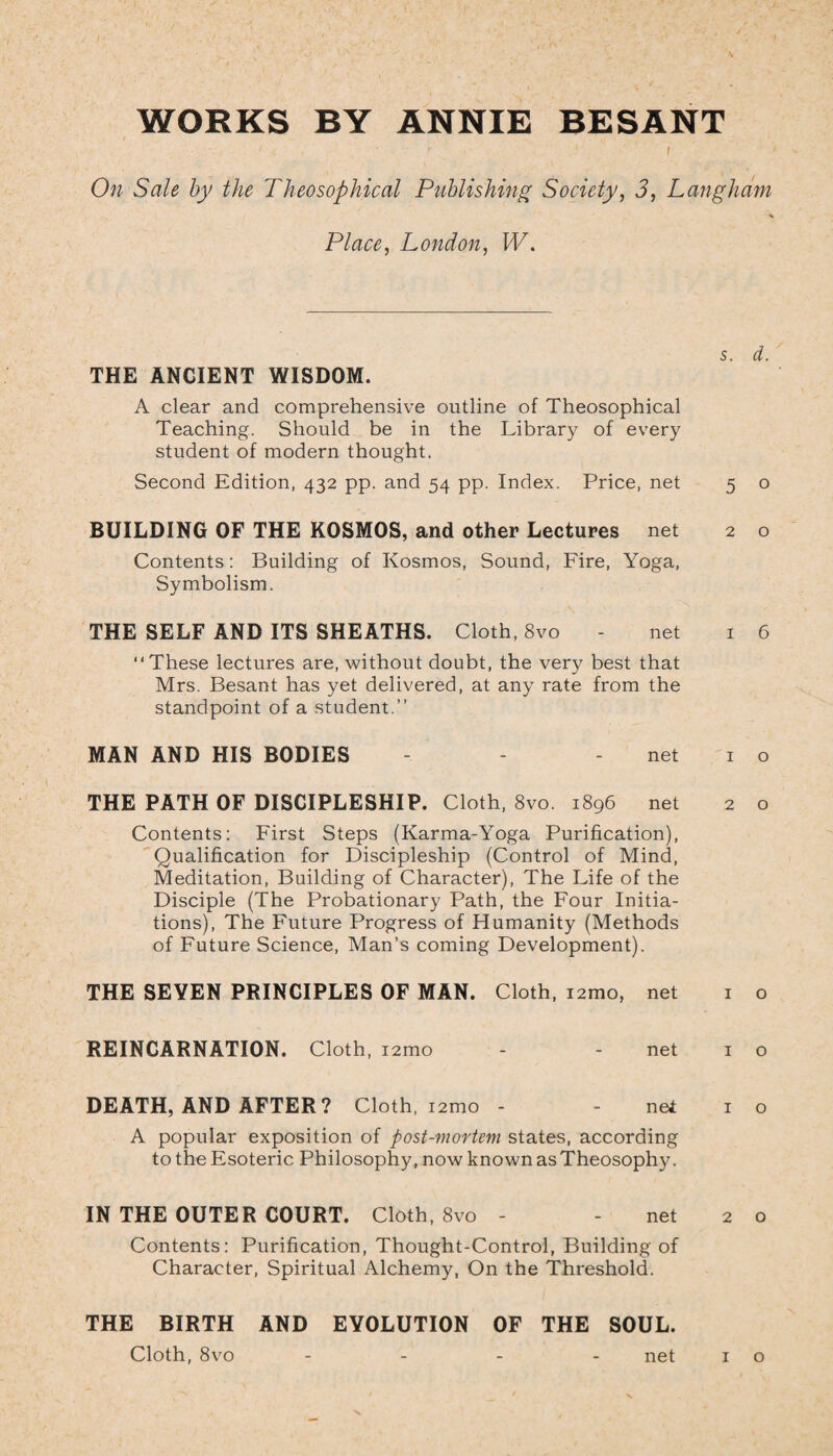 WORKS BY ANNIE BESANT On Sale by the Theosophical Publishing Society, 3, Langham < Place, London, W. THE ANCIENT WISDOM. A clear and comprehensive outline of Theosophical Teaching. Should be in the Library of every student of modern thought. Second Edition, 432 pp. and 54 pp. Index. Price, net s. d. 5 o BUILDING OF THE KOSMOS, and other Lectures net 2 o Contents: Building of Kosmos, Sound, Fire, Yoga, Symbolism. THE SELF AND ITS SHEATHS. Cloth, 8vo - net 16 “These lectures are, without doubt, the very best that Mrs. Besant has yet delivered, at any rate from the standpoint of a student.” MAN AND HIS BODIES - - - net 1 o THE PATH OF DISCIPLESHIP. Cloth, 8vo. 1896 net 2 o Contents: First Steps (Karma-Yoga Purification), Qualification for Discipleship (Control of Mind, Meditation, Building of Character), The Life of the Disciple (The Probationary Path, the Four Initia¬ tions), The Future Progress of Humanity (Methods of Future Science, Man’s coming Development). THE SEYEN PRINCIPLES OF MAN. Cloth, i2mo, net 1 o REINCARNATION. Cloth, i2mo - - net 1 o DEATH, AND AFTER ? Cloth, i2tno - - nel 1 o A popular exposition of post-mortem states, according to the Esoteric Philosophy, now known as Theosophy. IN THE OUTER COURT. Cloth, 8vo - - net 2 o Contents: Purification, Thought-Control, Building of Character, Spiritual Alchemy, On the Threshold. THE BIRTH AND EVOLUTION OF THE SOUL.