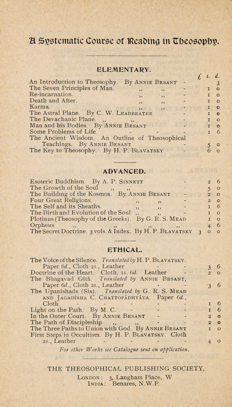 ELEMENTARY. £ 5. d. An Introduction to Theosophy. By Annie Besant - 3 The Seven Principles of Man. ,, ,, - 10 Re-incarnation. - 1 o Death and After. ,, ,, - 10 Karma. ,, ,, - 10 The Astral Plane. By C. W. Leadbeater - 10 The Devachanic Plane. ,, ,, - 10 Man and his Bodies. By Annie Besant - 10 Some Problems of Life - - - 16 The Ancient Wisdom. An Outline of Theosophical Teachings. By Annie Besant - 50 The Key to Theosophy. By H. P. Blavatsky - 60 ADVANCED. Esoteric Buddhism. By A. P. Sinnett - 26 The Growth of the Soul ,, ,, 5 o The Building of the Kosmos. By Annie Besant - 20 Four Great Religions. ,, ,, - 20 The Self and its Sheaths. ,, ,, - 16 The Birth and Evolution of the Soul ,, ,, - 10 Plotinus (Theosophy of the Greeks). By G. R. S. Mead i o Orpheus ,, ,, ,, ,, 46 The Secret Doctrine. 3 vols. & Index. By H. P. Blavatsky 300 ETHICAL. The Voice of the Silence. Trunslatedby H. P. Blavatsky. Paper 6d., Cloth 2s., Leather - - 36 Doctrine of the Heart. Cloth, is. 6d. Leather - 20 The Bhagavad Gita. Translated by Annie Besant, Paper 6d., Cloth 2s., Leather - - 36 The Upanishads (Six). Translated by G. R. S. Mead and Jagadisha C. Ch attopadhyaya. Paper 6d., Cloth - - - - - 1 6 Light on the Path. By M. C. - - - 16 In the Outer Court. By Annie Besant - - 20 The Path of Discipleship ,, - 20 The Three Paths to Union with God. By Annie Besant i o First Steps in Occultism. By H. P. Blavatsky. Cloth 2s., Leather - - - -40 For other Works see Catalogue sent on application. THE THEOSOPHICAL PUBLISHING SOCIETY, London : 3, Langham Place, W India: Benares, N.W.P.