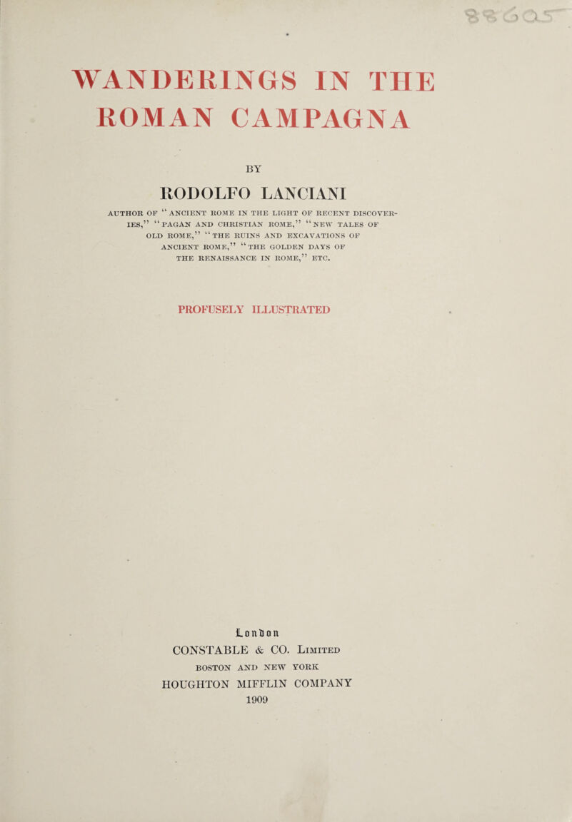 ROMAN CAMPAGNA BY RODOLFO LANCIANI AUTHOR OF “ANCIENT ROME IN THE LIGHT OF RECENT DISCOVER¬ IES,” “PAGAN AND CHRISTIAN ROME,” “ NEW TALES OF OLD ROME,” “THE RUINS AND EXCAVATIONS OF ANCIENT ROME,” “ THE GOLDEN DAYS OF THE RENAISSANCE IN ROME,” ETC. PROFUSELY ILLUSTRATED ionium CONSTABLE & CO. Limited BOSTON AND NEW YORK HOUGHTON MIFFLIN COMPANY 1909