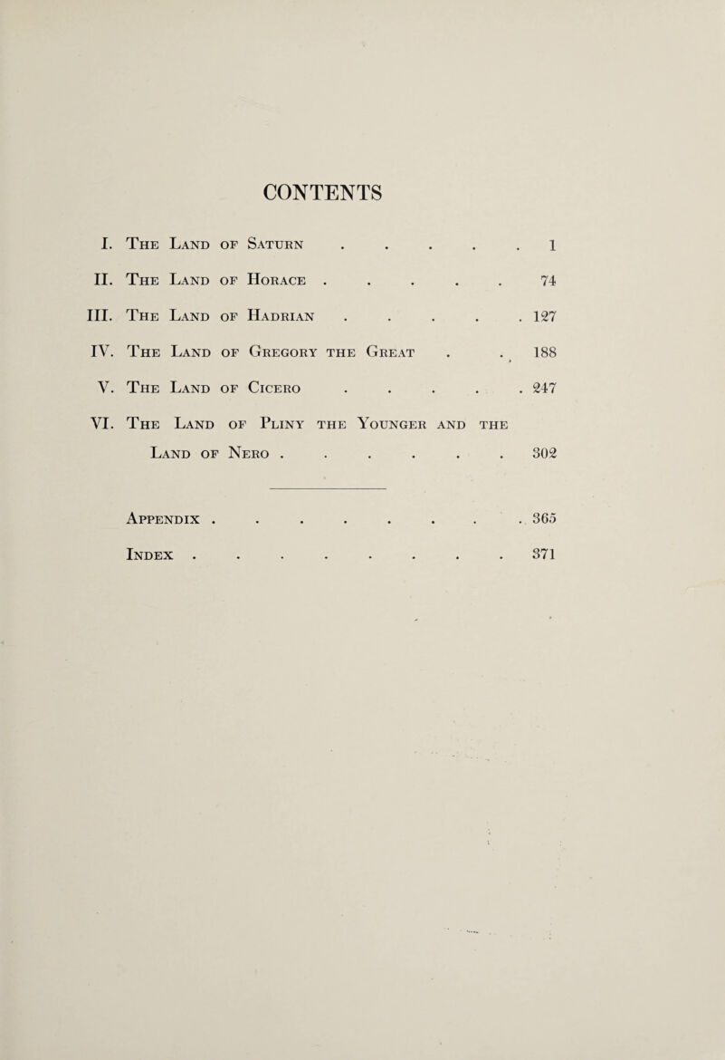 CONTENTS I. The Land of Saturn ..... l II. The Land of Horace ..... 74 III. The Land of Hadrian ..... 127 IV. The Land of Gregory the Great . .188 V. The Land of Cicero ..... 247 VI. The Land of Pliny the Younger and the Land of Nero ...... 302 Appendix . . . . . . . 365 Index 371