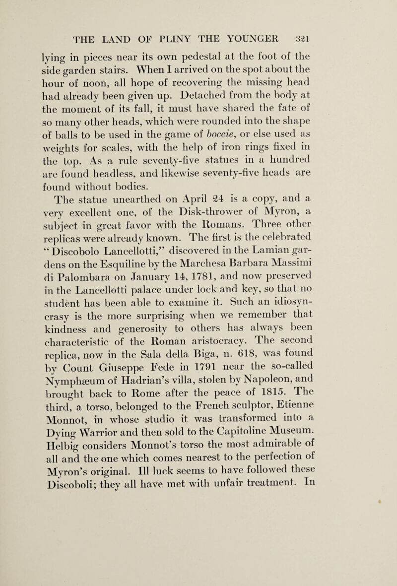 lying in pieces near its own pedestal at the foot of the side garden stairs. When I arrived on the spot about the hour of noon, all hope of recovering the missing head had already been given up. Detached from the body at the moment of its fall, it must have shared the fate of so many other heads, which were rounded into the shape of balls to be used in the game of boccie, or else used as weights for scales, with the help of iron rings fixed in the top. As a rule seventy-five statues in a hundred are found headless, and likewise seventy-five heads are found without bodies. The statue unearthed on April 24 is a copy, and a very excellent one, of the Disk-thrower of Myron, a subject in great favor with the Romans. Three other repiicas were already known. The first is the celebrated “ Discobolo Lancellotti,” discovered in the Lamian gar¬ dens on the Esquiline by the Marchesa Barbara Massimi di Palombara on January 14, 1781, and now preserved in the Lancellotti palace under lock and key, so that no student has been able to examine it. Such an idiosyn¬ crasy is the more surprising when we remember that kindness and generosity to others has always been characteristic of the Roman aristocracy. The second replica, now in the Sala della Biga, n. 618, was found by Count Giuseppe Fede in 1791 near the so-called Nymphseum of Hadrian’s villa, stolen by Napoleon, and brought back to Rome after the peace of 1815. The third, a torso, belonged to the French sculptor, Etienne Monnot, in whose studio it was transformed into a Dying Warrior and then sold to the Capitoline Maiseum. Helbig considers Monnot’s torso the most admirable of all and the one which comes nearest to the perfection of Myron’s original. Ill luck seems to have followed these Discoboli; they all have met with unfair treatment. In