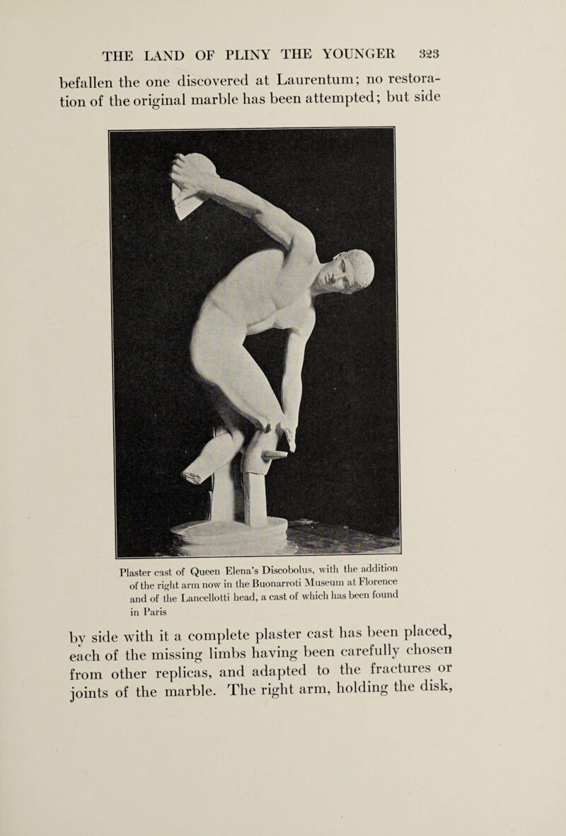befallen the one discovered at Laurentum; no restora¬ tion of the original marble has been attempted; but side Plaster cast of Queen Elena’s Discobolus, with the addition of the right arm now in the Buonarroti Museum at Florence and of the Lancellotti head, a cast of which has been found in Paris by side with it a complete plaster cast has been placed, each of the missing limbs having been carefully chosen from other replicas, and adapted to the fractures or joints of the marble. The right arm, holding the disk,