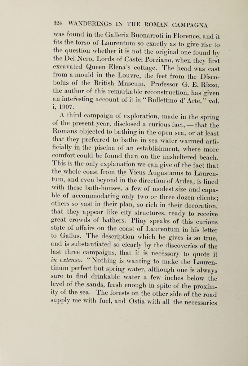 was found in the Galleria Buonarroti in Florence, and it fits the torso of Laurentum so exactly as to give rise to the question whether it is not the original one found by the Del Nero, Lords of Castel Porziano, when they first excavated Queen Elena s cottage. The head was cast from a mould in the Louvre, the feet from the Disco¬ bolus of the British Museum. Professor G. E. Rizzo, the author of this remarkable reconstruction, has given an interesting account of it in “Bullettino d’ Arte,” vol. i, 1907. A thud campaign of exploration, made in the spring of the present year, disclosed a curious fact, — that the Romans objected to bathing in the open sea, or at least that they preferred to bathe in sea water warmed arti¬ ficially in the piscina of an establishment, where more comfort could be found than on the unsheltered beach. This is the only explanation we can give of the fact that the whole coast from the Vicus Augustanus to Lauren¬ tum, and even beyond in the direction of Ardea, is lined with these bath-houses, a few of modest size and capa¬ ble of accommodating only two or three dozen clients; others so vast in their plan, so rich in their decoration, that they appear like city structures, ready to receive great crowds of bathers. Pliny speaks of this curious state of affairs on the coast of Laurentum in his letter to Gallus. The description which he gives is so true, and is substantiated so clearly by the discoveries of the last three campaigns, that it is necessary to quote it m extenso. “ Nothing is wanting to make the Lauren- tmum perfect but spring water, although one is always sure to find drinkable water a few inches below the level of the sands, fresh enough in spite of the proxim¬ ity of the sea. The forests on the other side of the road suPply me fuel, and Ostia with all the necessaries