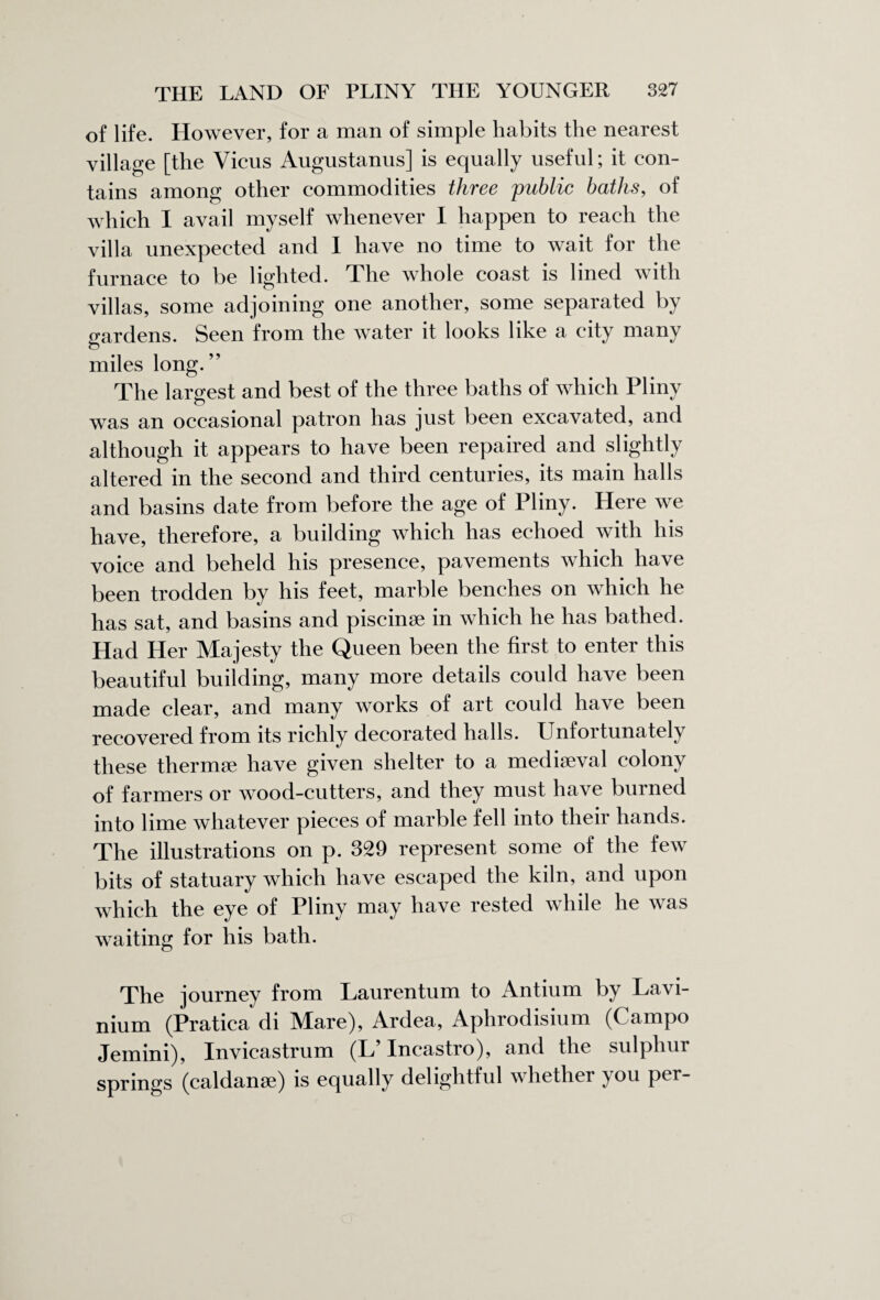 of life. However, for a man of simple habits the nearest village [the Vicus Augustanus] is equally useful; it con¬ tains among other commodities three public baths, of which I avail myself whenever I happen to reach the villa unexpected and I have no time to wait for the furnace to be lighted. The whole coast is lined with villas, some adjoining one another, some separated by gardens. Seen from the water it looks like a city many miles long.” The largest and best of the three baths of which Pliny was an occasional patron has just been excavated, and although it appears to have been repaired and slightly altered in the second and third centuries, its main halls and basins date from before the age of Pliny. Here we have, therefore, a building which has echoed with his voice and beheld his presence, pavements which have been trodden by his feet, marble benches on which he has sat, and basins and piscinae in which he has bathed. Had Her Majesty the Queen been the first to enter this beautiful building, many more details could have been made clear, and many works of art could have been recovered from its richly decorated halls. Unfortunately these thermae have given shelter to a mediaeval colony of farmers or wood-cutters, and they must have burned into lime whatever pieces of marble fell into their hands. The illustrations on p. 329 represent some of the few bits of statuary which have escaped the kiln, and upon which the eye of Pliny may have rested while he was waiting for his bath. The journey from Laurentum to Antium by Lavi- nium (Pratica di Mare), Ardea, Aphrodisium (Campo Jemini), Xnvicastrum (L Incastro), and the sulphur springs (caldanse) is equally delightful whether you per-